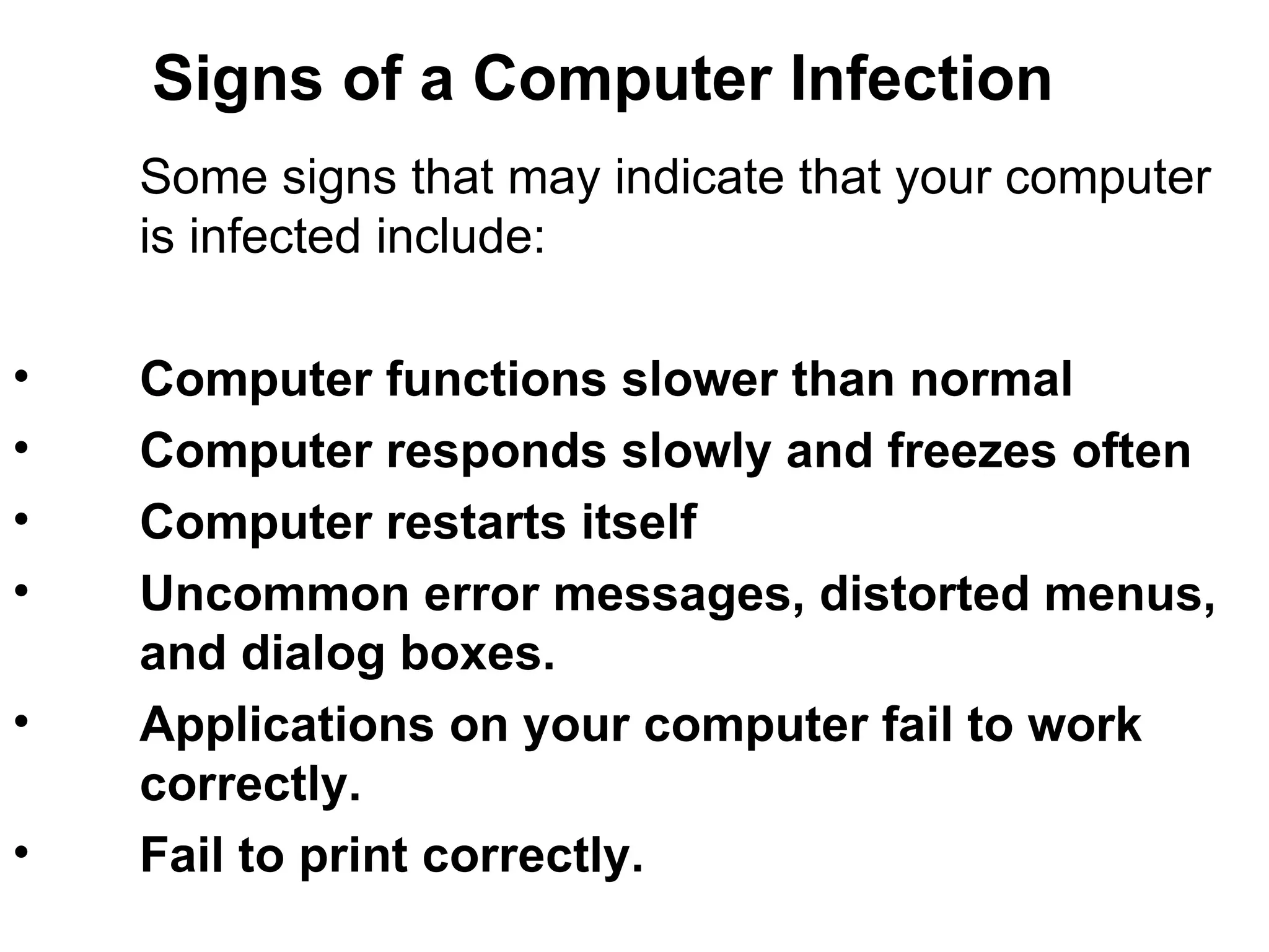 Signs of a Computer Infection Some signs that may indicate that your computer  is infected include:   Computer functions slower than normal  Computer responds slowly and freezes often  Computer restarts itself Uncommon error messages, distorted menus,  and dialog boxes.  Applications on your computer fail to work correctly. Fail to print correctly. 