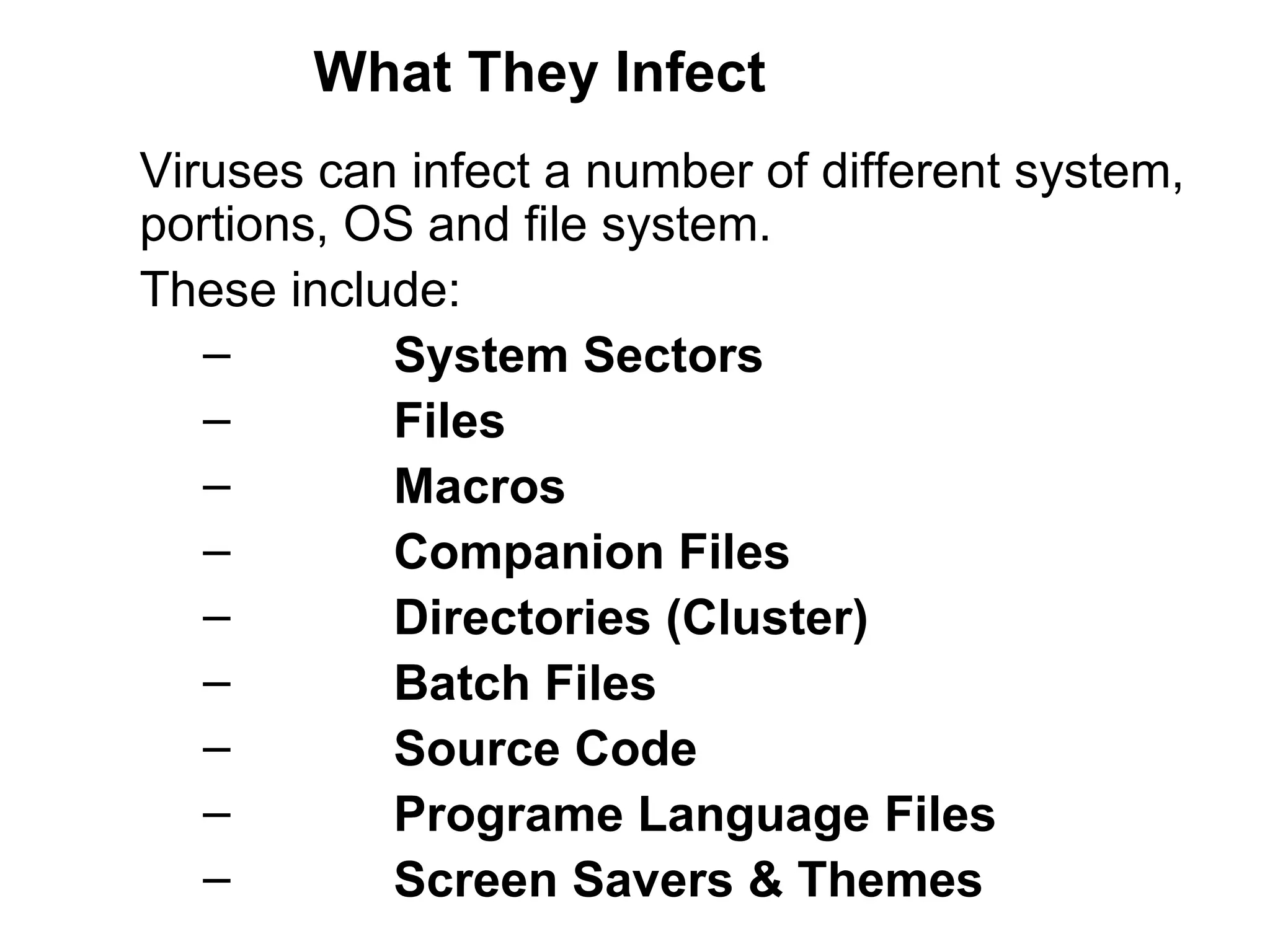 What They Infect Viruses can infect a number of different system,  portions, OS and file system.  These include:   System Sectors   Files    Macros    Companion Files  Directories (Cluster)   Batch Files Source Code   Programe Language Files    Screen Savers & Themes 