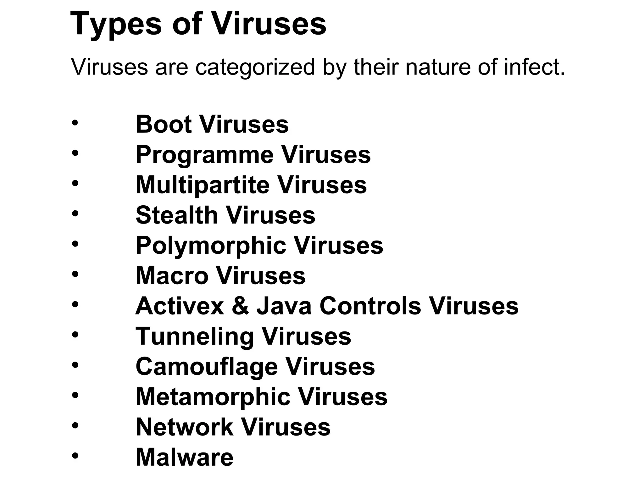Types of Viruses Viruses are categorized by their nature of infect.  Boot Viruses Programme Viruses  Multipartite Viruses  Stealth Viruses  Polymorphic Viruses  Macro Viruses Activex & Java Controls Viruses Tunneling Viruses Camouflage Viruses Metamorphic Viruses Network Viruses Malware 