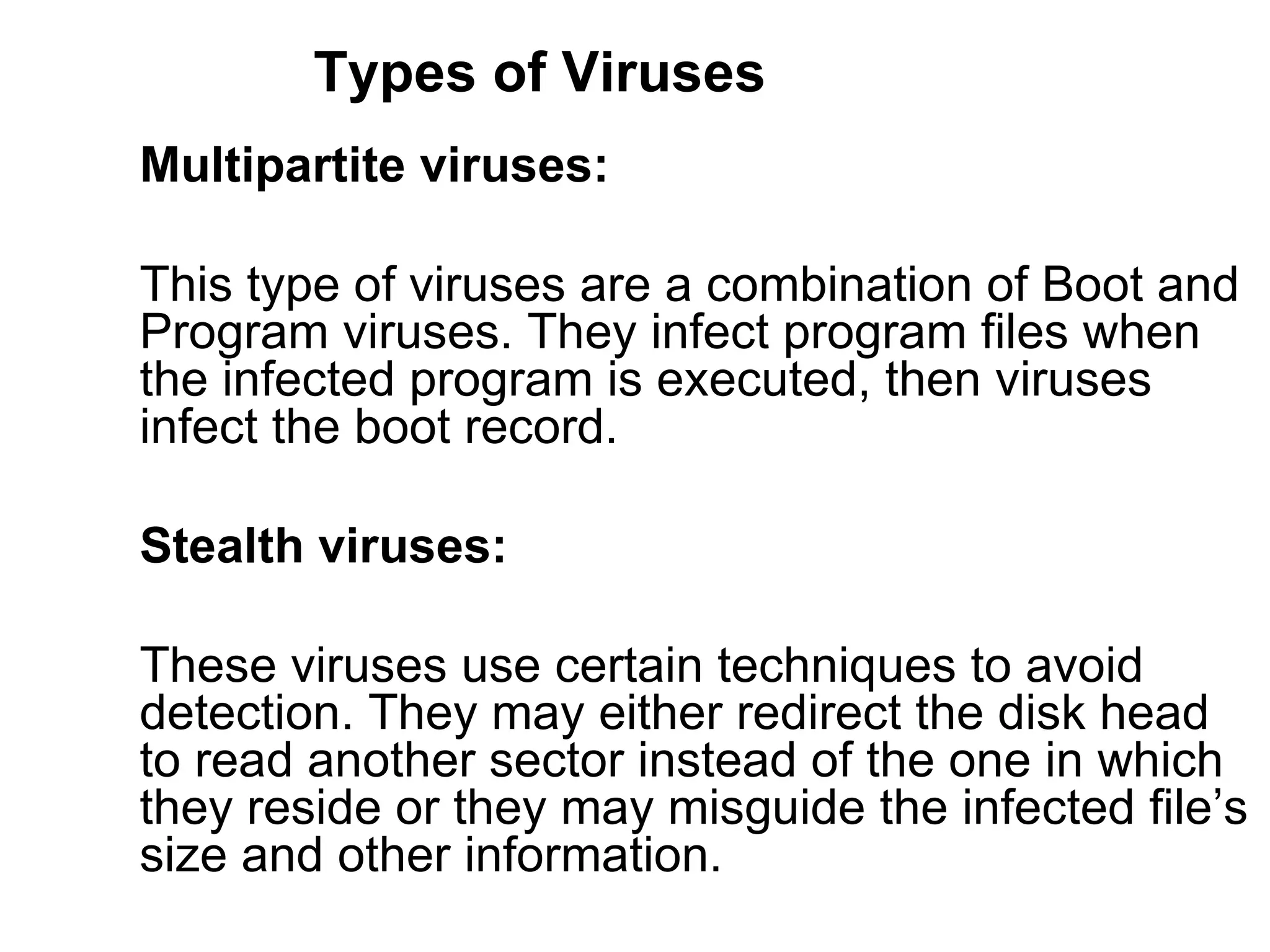 Types of Viruses Multipartite viruses:   This type of viruses are a combination of Boot and  Program viruses. They infect program files when  the infected program is executed, then viruses  infect the boot record.  Stealth viruses:   These viruses use certain techniques to avoid  detection. They may either redirect the disk head  to read another sector instead of the one in which  they reside or they may misguide the infected file’s size and other information.  