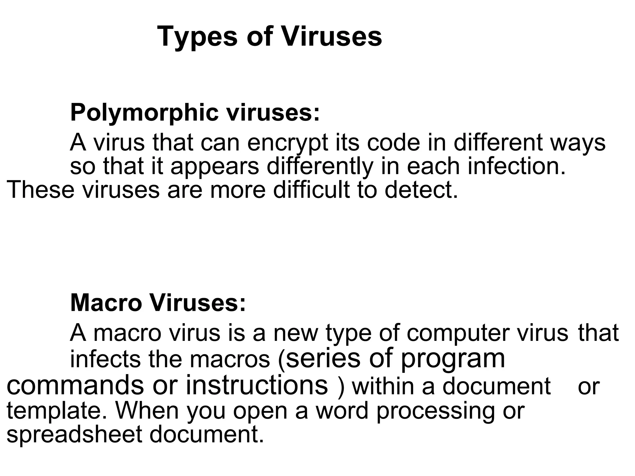 Types of Viruses Polymorphic viruses:   A virus that can encrypt its code in different ways  so that it appears differently in each infection.  These viruses are more difficult to detect. Macro Viruses:   A macro virus is a new type of computer virus  that  infects the macros ( series of program  commands or instructions  ) within a document  or template. When you open a word processing or  spreadsheet document. 