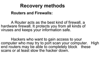 Recovery methods Routers and Firewalls: A Router acts as the best kind of firewall, a  hardware firewall. It protects you from all kinds of  viruses and keeps your information safe.  Hackers who want to gain access to your  computer who may try to port scan your computer.  High end routers may be able to completely block  these scans or at least slow the hacker down.  