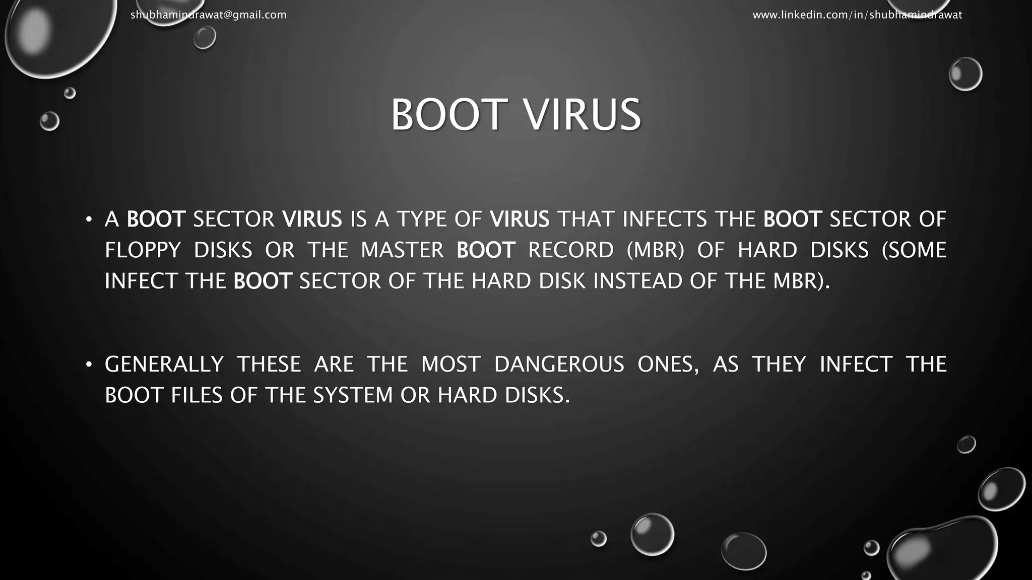 BOOT VIRUS
• A BOOT SECTOR VIRUS IS A TYPE OF VIRUS THAT INFECTS THE BOOT SECTOR OF
FLOPPY DISKS OR THE MASTER BOOT RECORD (MBR) OF HARD DISKS (SOME
INFECT THE BOOT SECTOR OF THE HARD DISK INSTEAD OF THE MBR).
• GENERALLY THESE ARE THE MOST DANGEROUS ONES, AS THEY INFECT THE
BOOT FILES OF THE SYSTEM OR HARD DISKS.
shubhamindrawat@gmail.com www.linkedin.com/in/shubhamindrawat
 