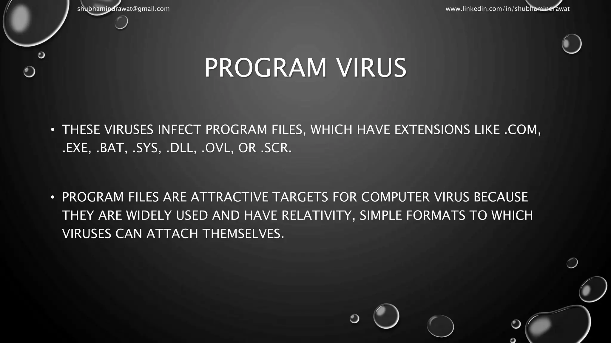 PROGRAM VIRUS
• THESE VIRUSES INFECT PROGRAM FILES, WHICH HAVE EXTENSIONS LIKE .COM,
.EXE, .BAT, .SYS, .DLL, .OVL, OR .SCR.
• PROGRAM FILES ARE ATTRACTIVE TARGETS FOR COMPUTER VIRUS BECAUSE
THEY ARE WIDELY USED AND HAVE RELATIVITY, SIMPLE FORMATS TO WHICH
VIRUSES CAN ATTACH THEMSELVES.
shubhamindrawat@gmail.com www.linkedin.com/in/shubhamindrawat
 