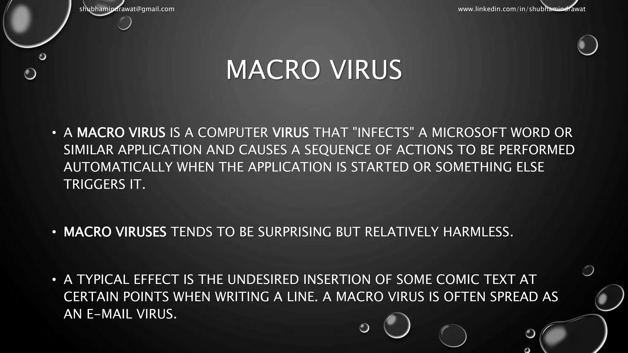 MACRO VIRUS
• A MACRO VIRUS IS A COMPUTER VIRUS THAT "INFECTS" A MICROSOFT WORD OR
SIMILAR APPLICATION AND CAUSES A SEQUENCE OF ACTIONS TO BE PERFORMED
AUTOMATICALLY WHEN THE APPLICATION IS STARTED OR SOMETHING ELSE
TRIGGERS IT.
• MACRO VIRUSES TENDS TO BE SURPRISING BUT RELATIVELY HARMLESS.
• A TYPICAL EFFECT IS THE UNDESIRED INSERTION OF SOME COMIC TEXT AT
CERTAIN POINTS WHEN WRITING A LINE. A MACRO VIRUS IS OFTEN SPREAD AS
AN E-MAIL VIRUS.
shubhamindrawat@gmail.com www.linkedin.com/in/shubhamindrawat
 