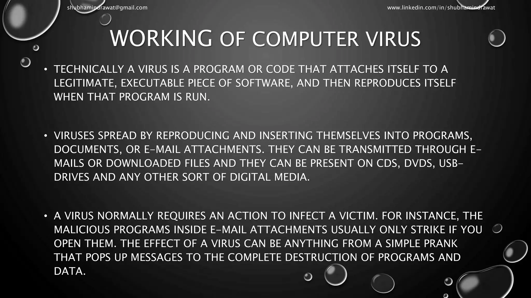 WORKING OF COMPUTER VIRUS
• TECHNICALLY A VIRUS IS A PROGRAM OR CODE THAT ATTACHES ITSELF TO A
LEGITIMATE, EXECUTABLE PIECE OF SOFTWARE, AND THEN REPRODUCES ITSELF
WHEN THAT PROGRAM IS RUN.
• VIRUSES SPREAD BY REPRODUCING AND INSERTING THEMSELVES INTO PROGRAMS,
DOCUMENTS, OR E-MAIL ATTACHMENTS. THEY CAN BE TRANSMITTED THROUGH E-
MAILS OR DOWNLOADED FILES AND THEY CAN BE PRESENT ON CDS, DVDS, USB-
DRIVES AND ANY OTHER SORT OF DIGITAL MEDIA.
• A VIRUS NORMALLY REQUIRES AN ACTION TO INFECT A VICTIM. FOR INSTANCE, THE
MALICIOUS PROGRAMS INSIDE E-MAIL ATTACHMENTS USUALLY ONLY STRIKE IF YOU
OPEN THEM. THE EFFECT OF A VIRUS CAN BE ANYTHING FROM A SIMPLE PRANK
THAT POPS UP MESSAGES TO THE COMPLETE DESTRUCTION OF PROGRAMS AND
DATA.
shubhamindrawat@gmail.com www.linkedin.com/in/shubhamindrawat
 