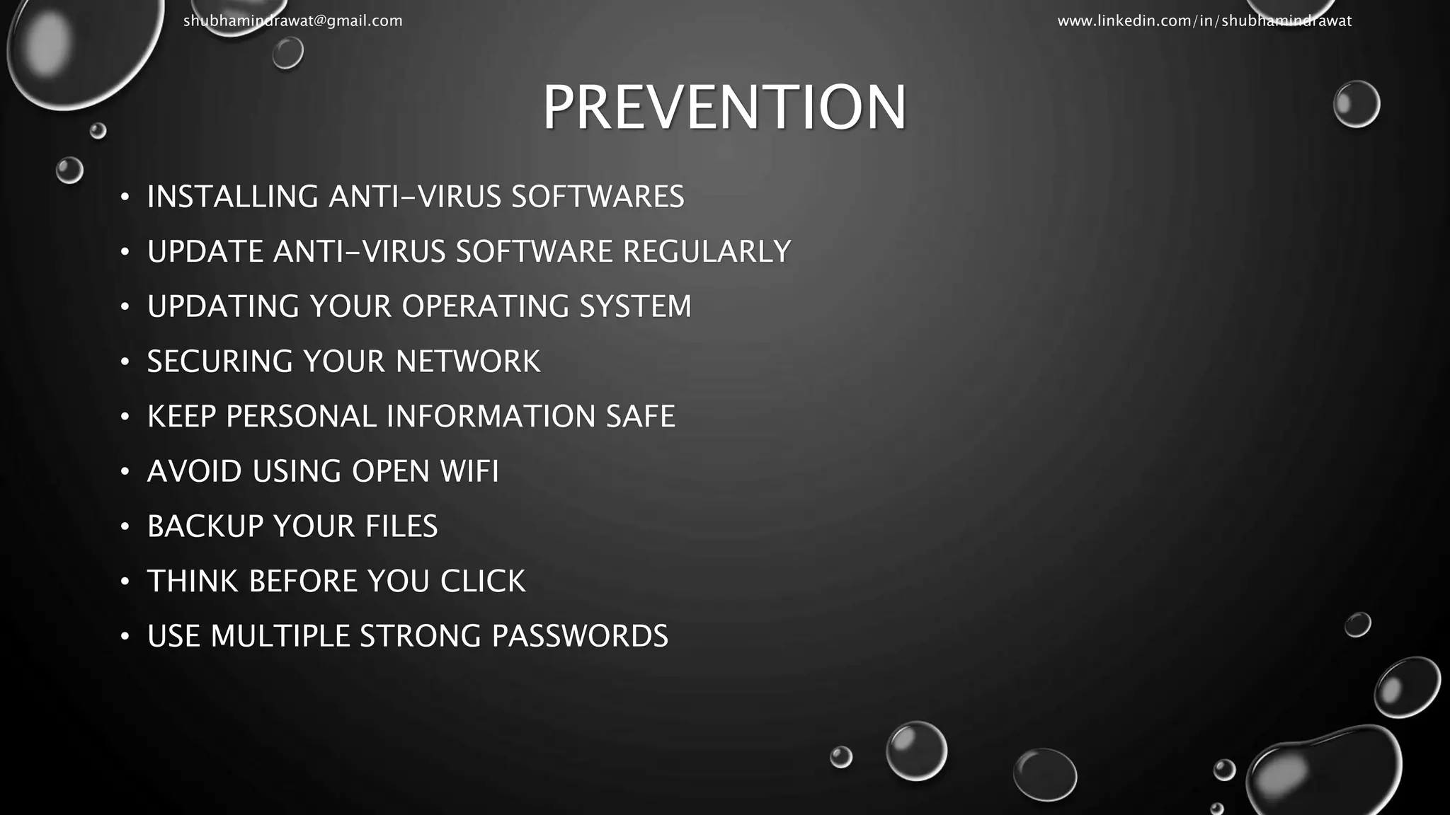 PREVENTION
• INSTALLING ANTI-VIRUS SOFTWARES
• UPDATE ANTI-VIRUS SOFTWARE REGULARLY
• UPDATING YOUR OPERATING SYSTEM
• SECURING YOUR NETWORK
• KEEP PERSONAL INFORMATION SAFE
• AVOID USING OPEN WIFI
• BACKUP YOUR FILES
• THINK BEFORE YOU CLICK
• USE MULTIPLE STRONG PASSWORDS
shubhamindrawat@gmail.com www.linkedin.com/in/shubhamindrawat
 