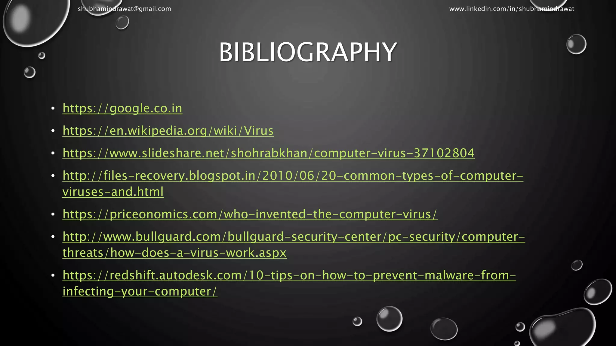 BIBLIOGRAPHY
• https://google.co.in
• https://en.wikipedia.org/wiki/Virus
• https://www.slideshare.net/shohrabkhan/computer-virus-37102804
• http://files-recovery.blogspot.in/2010/06/20-common-types-of-computer-
viruses-and.html
• https://priceonomics.com/who-invented-the-computer-virus/
• http://www.bullguard.com/bullguard-security-center/pc-security/computer-
threats/how-does-a-virus-work.aspx
• https://redshift.autodesk.com/10-tips-on-how-to-prevent-malware-from-
infecting-your-computer/
shubhamindrawat@gmail.com www.linkedin.com/in/shubhamindrawat
 