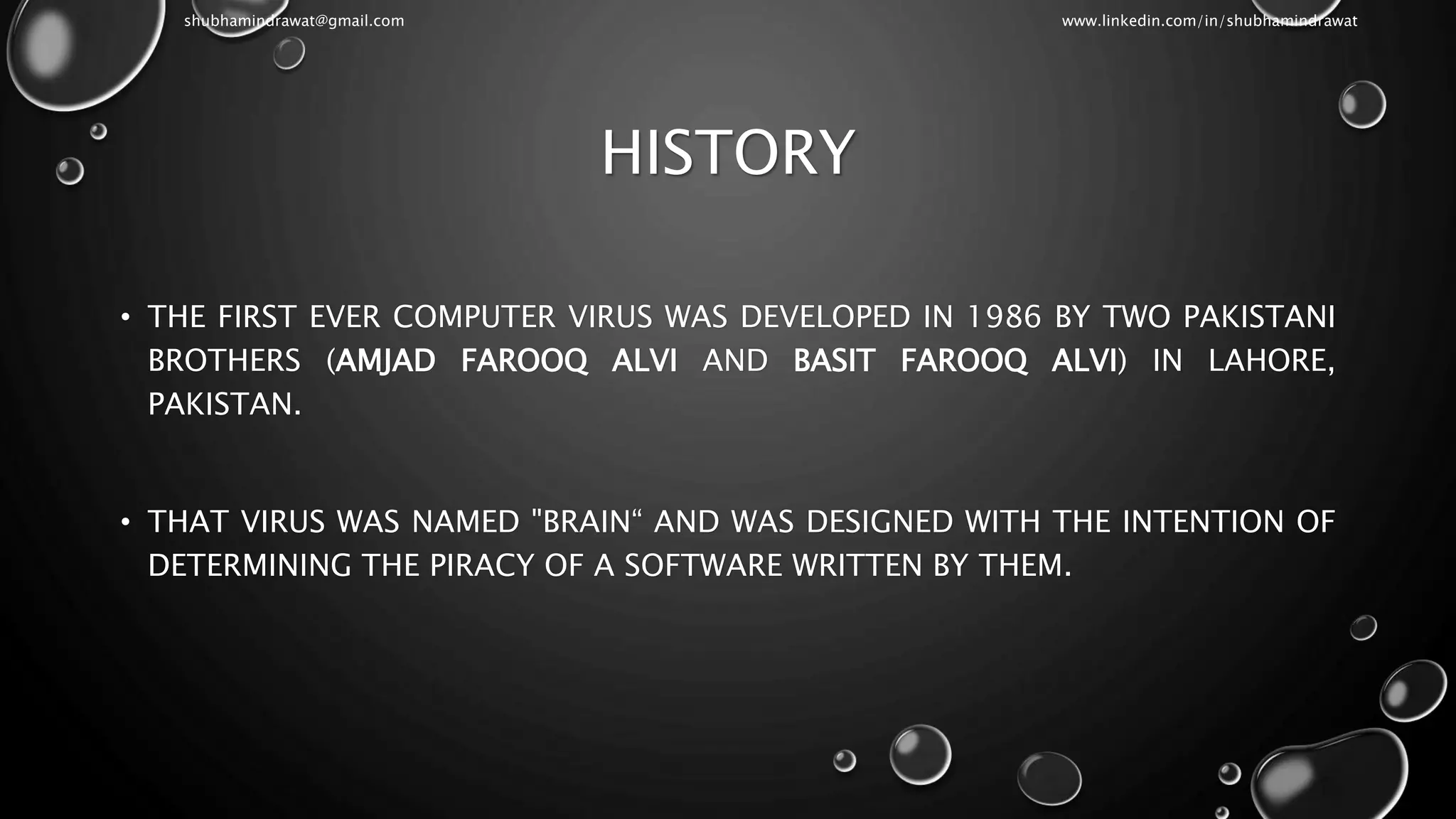 HISTORY
• THE FIRST EVER COMPUTER VIRUS WAS DEVELOPED IN 1986 BY TWO PAKISTANI
BROTHERS (AMJAD FAROOQ ALVI AND BASIT FAROOQ ALVI) IN LAHORE,
PAKISTAN.
• THAT VIRUS WAS NAMED "BRAIN“ AND WAS DESIGNED WITH THE INTENTION OF
DETERMINING THE PIRACY OF A SOFTWARE WRITTEN BY THEM.
shubhamindrawat@gmail.com www.linkedin.com/in/shubhamindrawat
 