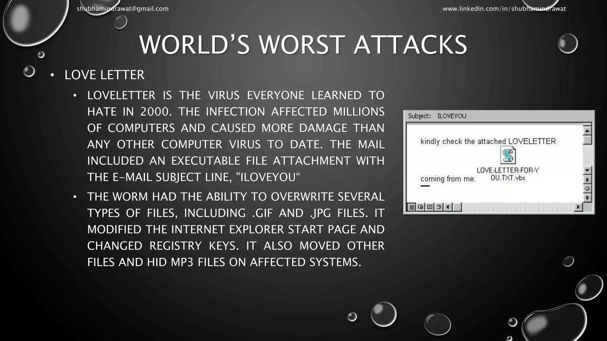 WORLD’S WORST ATTACKS
• LOVE LETTER
• LOVELETTER IS THE VIRUS EVERYONE LEARNED TO
HATE IN 2000. THE INFECTION AFFECTED MILLIONS
OF COMPUTERS AND CAUSED MORE DAMAGE THAN
ANY OTHER COMPUTER VIRUS TO DATE. THE MAIL
INCLUDED AN EXECUTABLE FILE ATTACHMENT WITH
THE E-MAIL SUBJECT LINE, "ILOVEYOU“
• THE WORM HAD THE ABILITY TO OVERWRITE SEVERAL
TYPES OF FILES, INCLUDING .GIF AND .JPG FILES. IT
MODIFIED THE INTERNET EXPLORER START PAGE AND
CHANGED REGISTRY KEYS. IT ALSO MOVED OTHER
FILES AND HID MP3 FILES ON AFFECTED SYSTEMS.
shubhamindrawat@gmail.com www.linkedin.com/in/shubhamindrawat
 