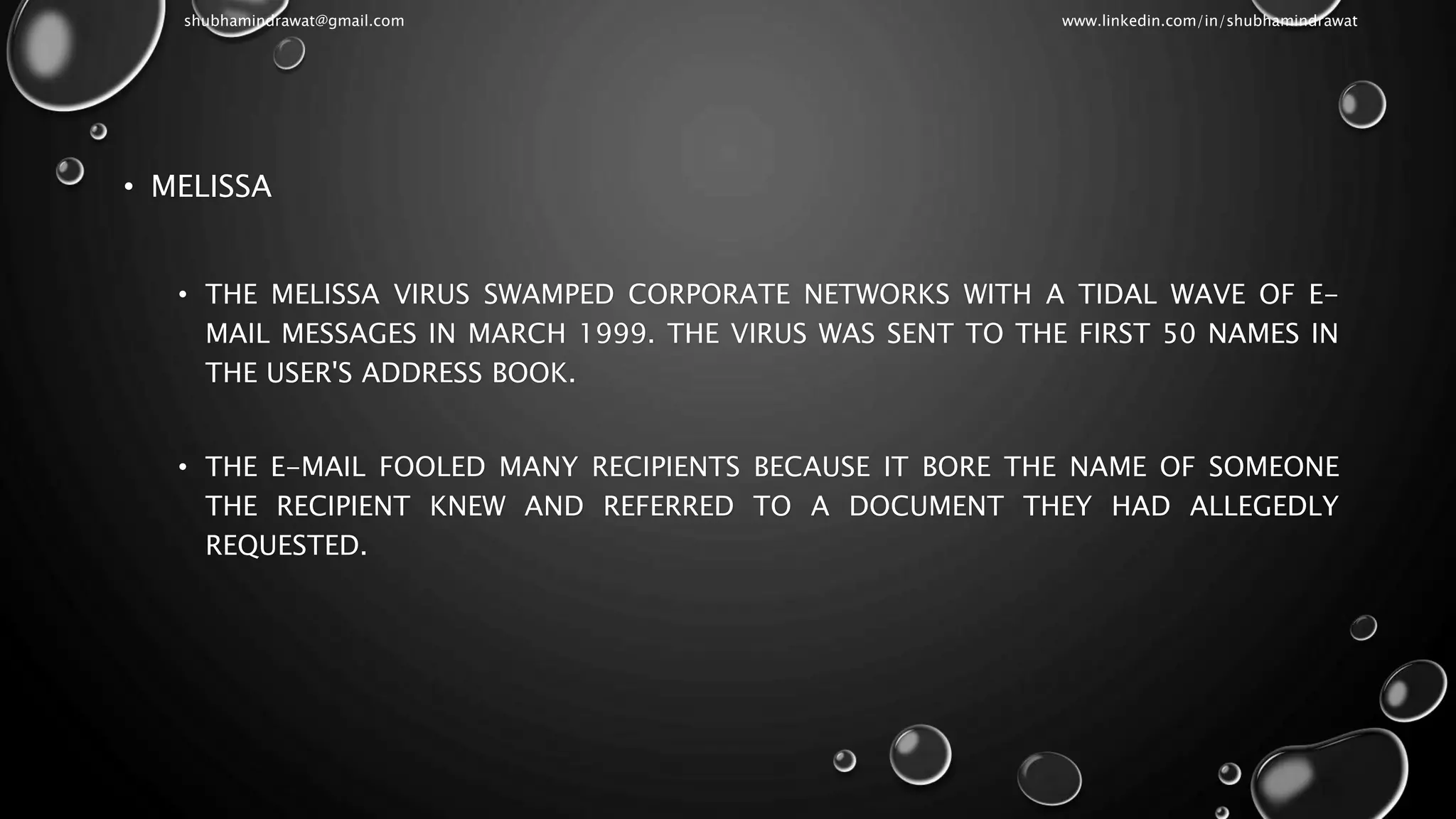 • MELISSA
• THE MELISSA VIRUS SWAMPED CORPORATE NETWORKS WITH A TIDAL WAVE OF E-
MAIL MESSAGES IN MARCH 1999. THE VIRUS WAS SENT TO THE FIRST 50 NAMES IN
THE USER'S ADDRESS BOOK.
• THE E-MAIL FOOLED MANY RECIPIENTS BECAUSE IT BORE THE NAME OF SOMEONE
THE RECIPIENT KNEW AND REFERRED TO A DOCUMENT THEY HAD ALLEGEDLY
REQUESTED.
shubhamindrawat@gmail.com www.linkedin.com/in/shubhamindrawat
 