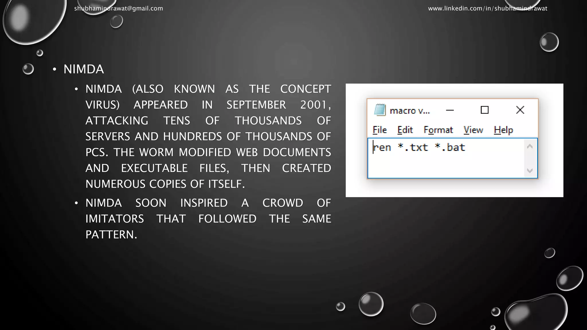 • NIMDA
• NIMDA (ALSO KNOWN AS THE CONCEPT
VIRUS) APPEARED IN SEPTEMBER 2001,
ATTACKING TENS OF THOUSANDS OF
SERVERS AND HUNDREDS OF THOUSANDS OF
PCS. THE WORM MODIFIED WEB DOCUMENTS
AND EXECUTABLE FILES, THEN CREATED
NUMEROUS COPIES OF ITSELF.
• NIMDA SOON INSPIRED A CROWD OF
IMITATORS THAT FOLLOWED THE SAME
PATTERN.
shubhamindrawat@gmail.com www.linkedin.com/in/shubhamindrawat
 