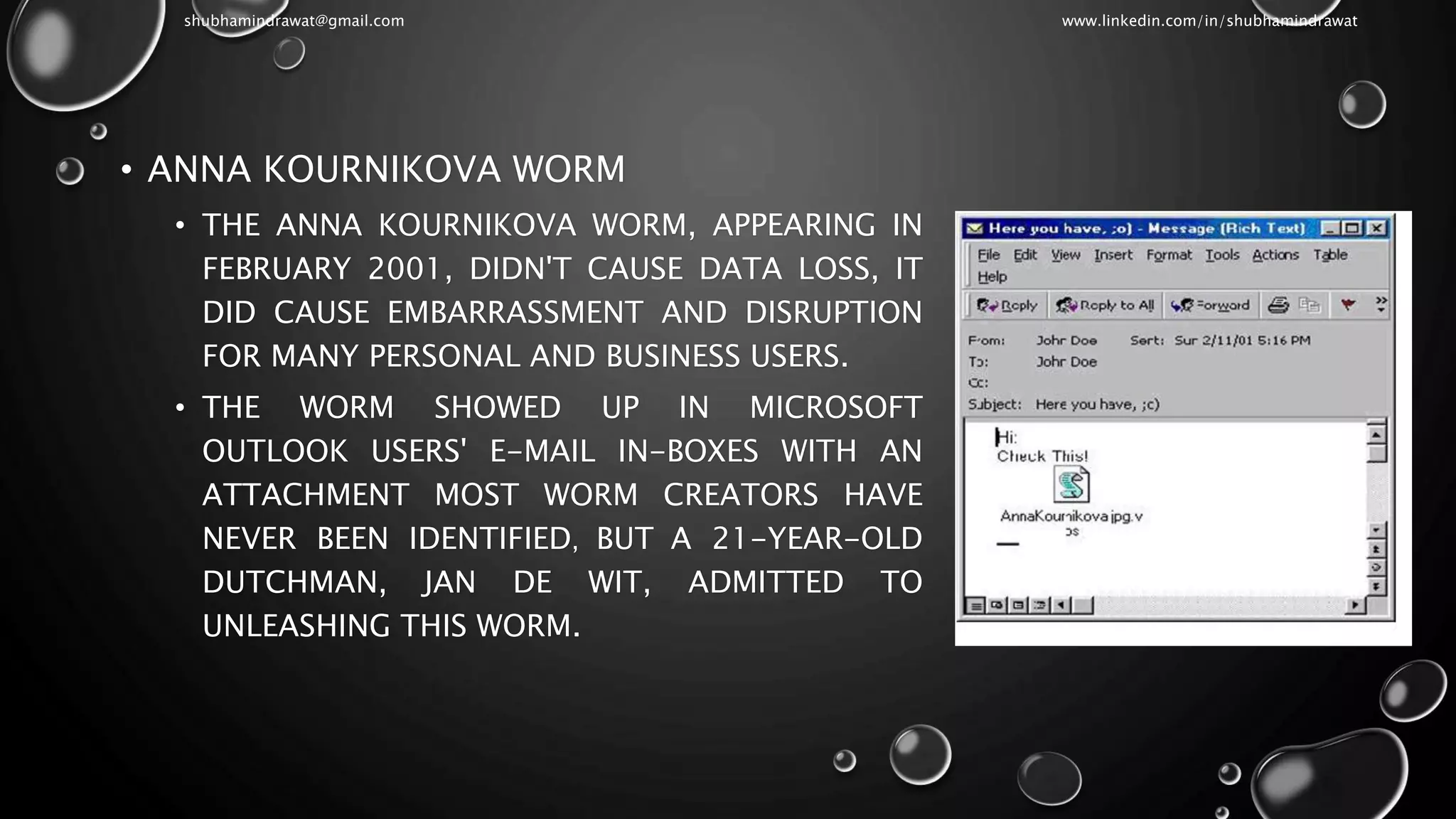 • ANNA KOURNIKOVA WORM
• THE ANNA KOURNIKOVA WORM, APPEARING IN
FEBRUARY 2001, DIDN'T CAUSE DATA LOSS, IT
DID CAUSE EMBARRASSMENT AND DISRUPTION
FOR MANY PERSONAL AND BUSINESS USERS.
• THE WORM SHOWED UP IN MICROSOFT
OUTLOOK USERS' E-MAIL IN-BOXES WITH AN
ATTACHMENT MOST WORM CREATORS HAVE
NEVER BEEN IDENTIFIED, BUT A 21-YEAR-OLD
DUTCHMAN, JAN DE WIT, ADMITTED TO
UNLEASHING THIS WORM.
shubhamindrawat@gmail.com www.linkedin.com/in/shubhamindrawat
 