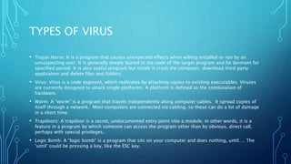 TYPES OF VIRUS
• Trojan Horse: It is a program that causes unexpected effects when willing installed or run by an
unsuspecting user. It is generally deeply buried in the code of the target program and lie dormant for
specified period. It is also useful program but inside it crash the computer, download third party
application and delete files and folders.
• Virus: Virus is a code segment, which replicates by attaching copies to existing executables. Viruses
are currently designed to attack single platforms. A platform is defined as the combination of
hardware.
• Worm: A “worm” is a program that travels independently along computer cables. It spread copies of
itself through a network. Most computers are connected via cabling, so these can do a lot of damage
in a short time.
• Trapdoors: A trapdoor is a secret, undocumented entry point into a module. In other words, it is a
feature in a program by which someone can access the program other than by obvious, direct call,
perhaps with special privileges.
• Logic Bomb: A “logic bomb” is a program that sits on your computer and does nothing, until…. The
‘until’ could be pressing a key, like the ESC key.
 