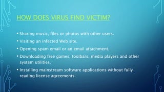 HOW DOES VIRUS FIND VICTIM?
• Sharing music, files or photos with other users.
• Visiting an infected Web site.
• Opening spam email or an email attachment.
• Downloading free games, toolbars, media players and other
system utilities.
• Installing mainstream software applications without fully
reading license agreements.
 