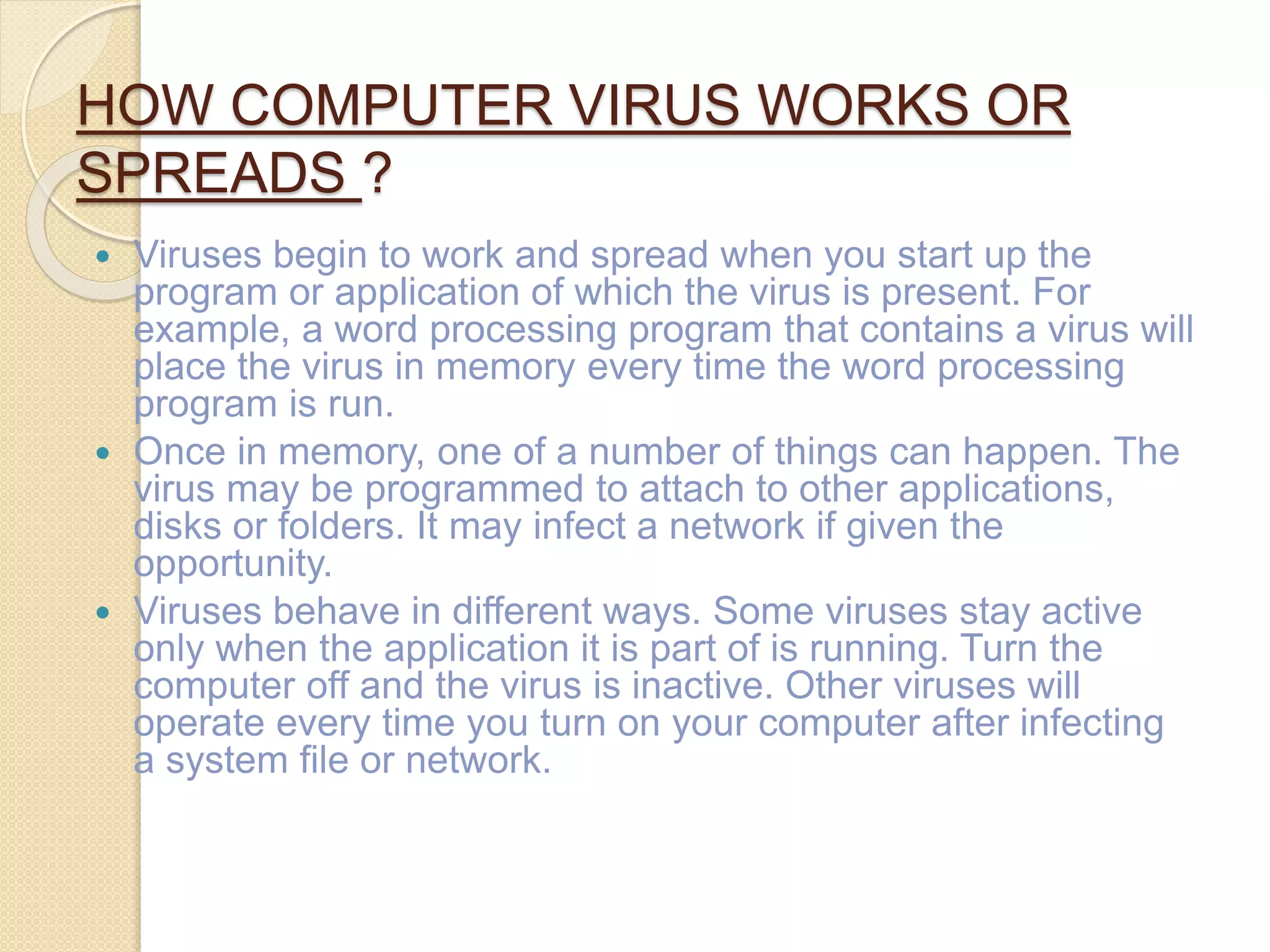 HOW COMPUTER VIRUS WORKS OR
SPREADS ?
 Viruses begin to work and spread when you start up the
program or application of which the virus is present. For
example, a word processing program that contains a virus will
place the virus in memory every time the word processing
program is run.
 Once in memory, one of a number of things can happen. The
virus may be programmed to attach to other applications,
disks or folders. It may infect a network if given the
opportunity.
 Viruses behave in different ways. Some viruses stay active
only when the application it is part of is running. Turn the
computer off and the virus is inactive. Other viruses will
operate every time you turn on your computer after infecting
a system file or network.
 