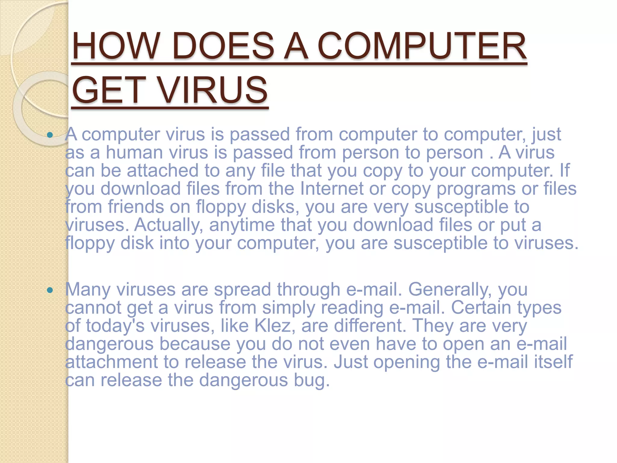 HOW DOES A COMPUTER
GET VIRUS
 A computer virus is passed from computer to computer, just
as a human virus is passed from person to person . A virus
can be attached to any file that you copy to your computer. If
you download files from the Internet or copy programs or files
from friends on floppy disks, you are very susceptible to
viruses. Actually, anytime that you download files or put a
floppy disk into your computer, you are susceptible to viruses.
 Many viruses are spread through e-mail. Generally, you
cannot get a virus from simply reading e-mail. Certain types
of today's viruses, like Klez, are different. They are very
dangerous because you do not even have to open an e-mail
attachment to release the virus. Just opening the e-mail itself
can release the dangerous bug.
 