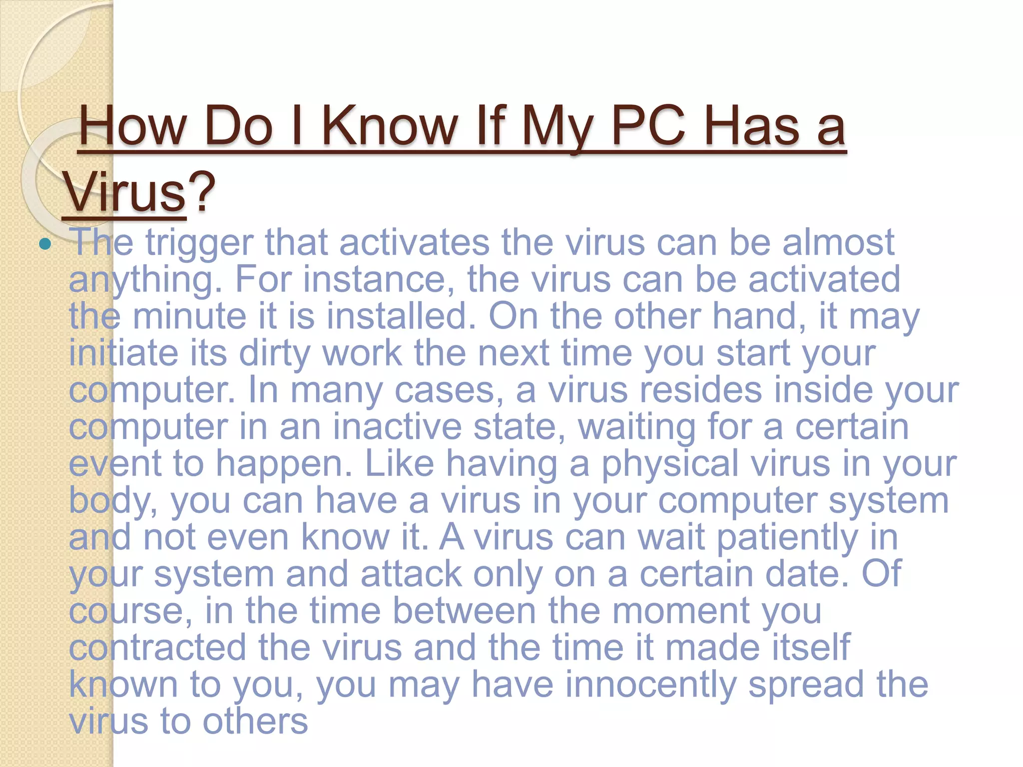 How Do I Know If My PC Has a
Virus?
 The trigger that activates the virus can be almost
anything. For instance, the virus can be activated
the minute it is installed. On the other hand, it may
initiate its dirty work the next time you start your
computer. In many cases, a virus resides inside your
computer in an inactive state, waiting for a certain
event to happen. Like having a physical virus in your
body, you can have a virus in your computer system
and not even know it. A virus can wait patiently in
your system and attack only on a certain date. Of
course, in the time between the moment you
contracted the virus and the time it made itself
known to you, you may have innocently spread the
virus to others
 