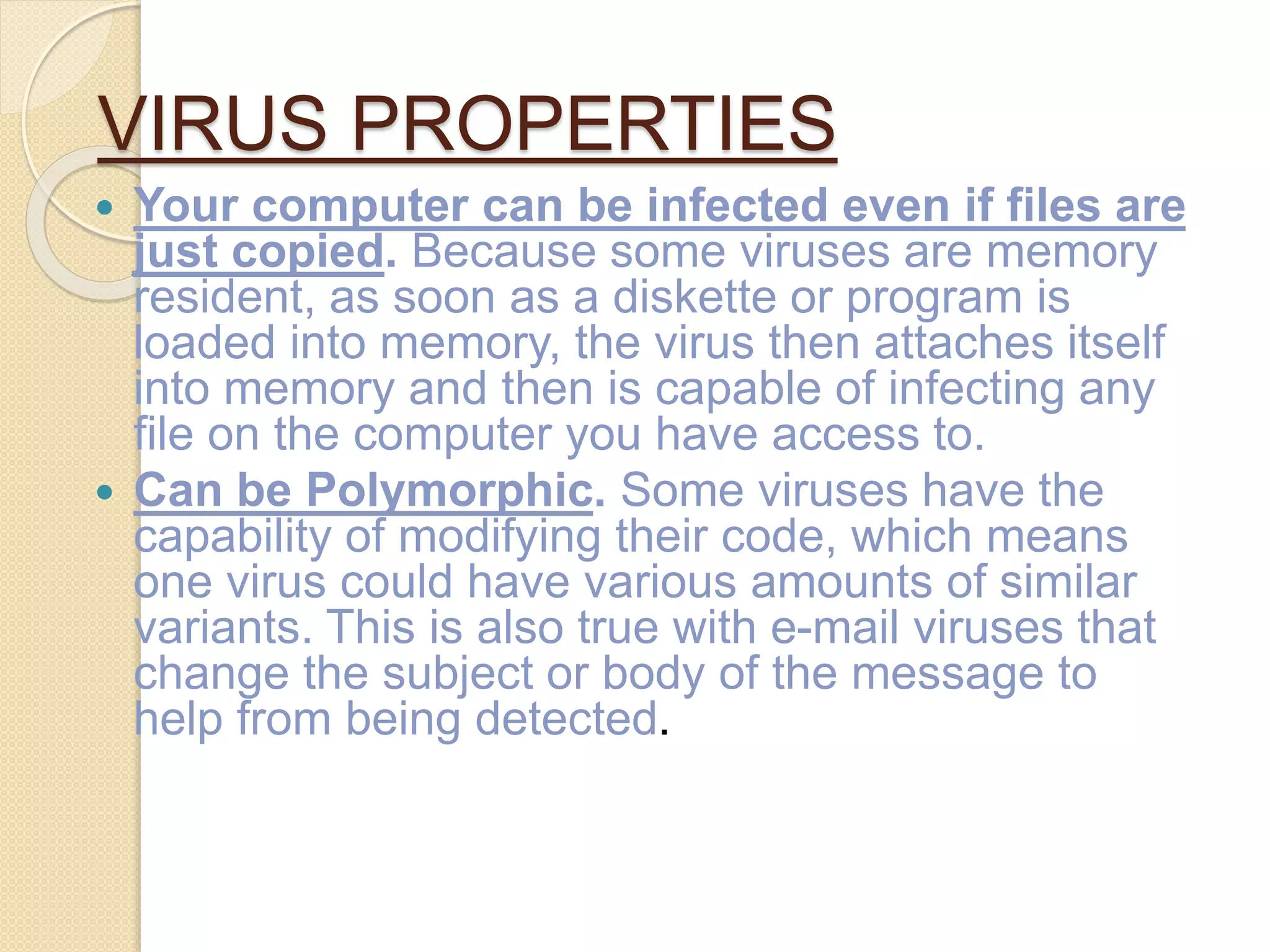 VIRUS PROPERTIES
 Your computer can be infected even if files are
just copied. Because some viruses are memory
resident, as soon as a diskette or program is
loaded into memory, the virus then attaches itself
into memory and then is capable of infecting any
file on the computer you have access to.
 Can be Polymorphic. Some viruses have the
capability of modifying their code, which means
one virus could have various amounts of similar
variants. This is also true with e-mail viruses that
change the subject or body of the message to
help from being detected.
 
