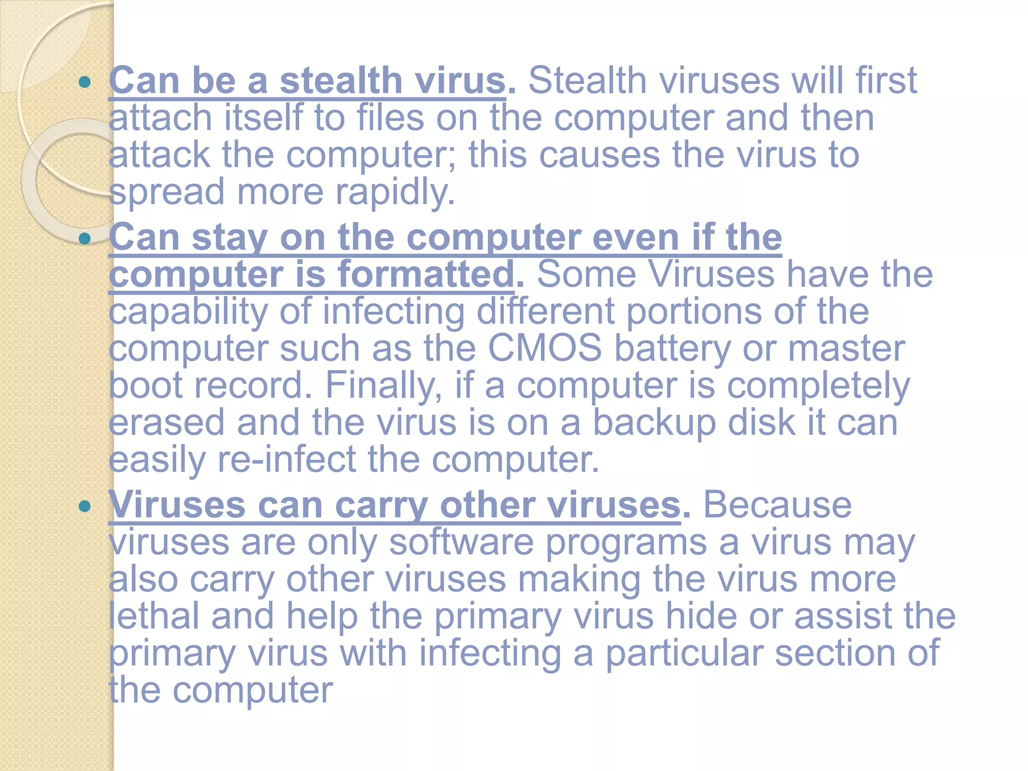  Can be a stealth virus. Stealth viruses will first
attach itself to files on the computer and then
attack the computer; this causes the virus to
spread more rapidly.
 Can stay on the computer even if the
computer is formatted. Some Viruses have the
capability of infecting different portions of the
computer such as the CMOS battery or master
boot record. Finally, if a computer is completely
erased and the virus is on a backup disk it can
easily re-infect the computer.
 Viruses can carry other viruses. Because
viruses are only software programs a virus may
also carry other viruses making the virus more
lethal and help the primary virus hide or assist the
primary virus with infecting a particular section of
the computer
 