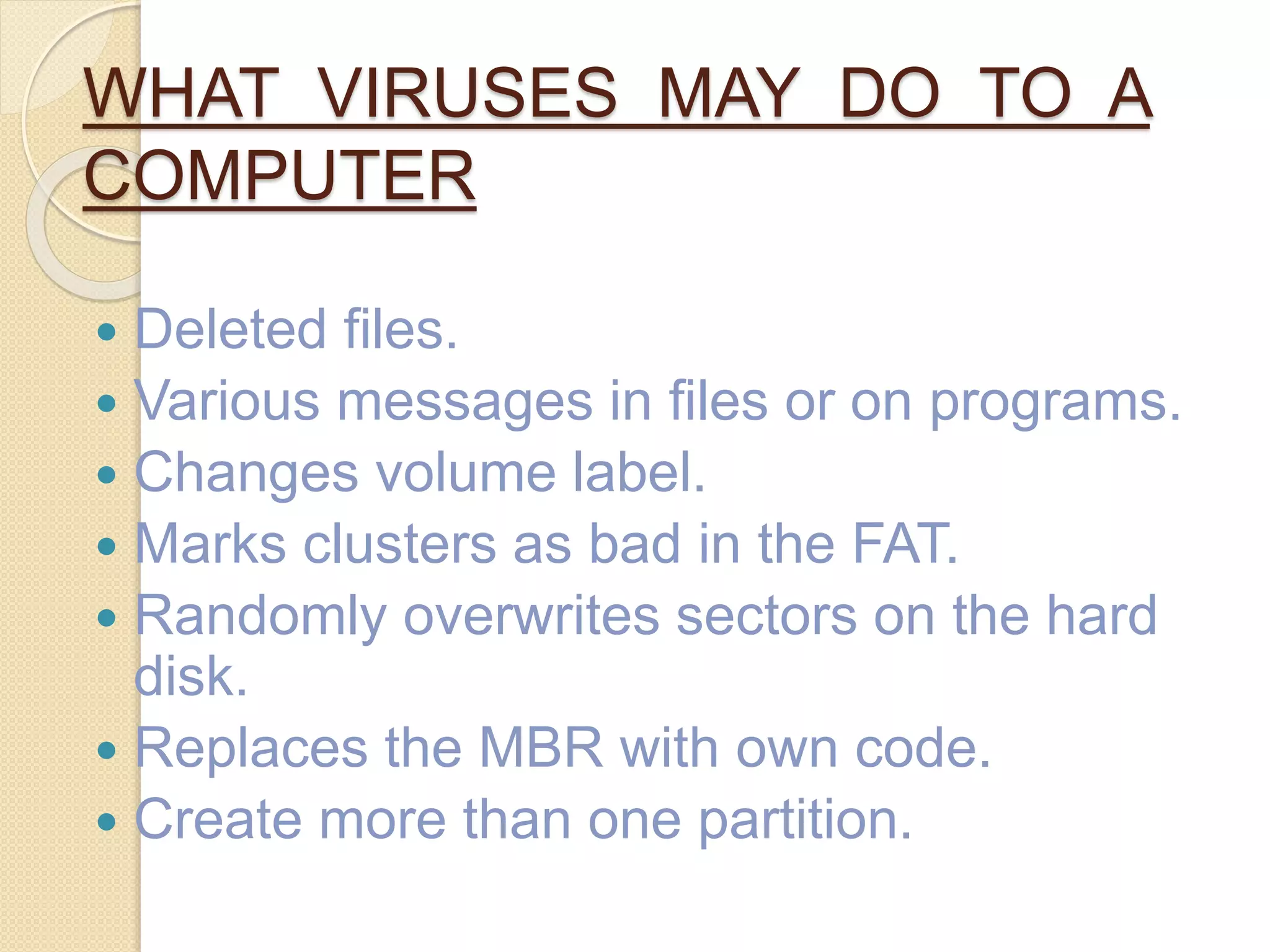 WHAT VIRUSES MAY DO TO A
COMPUTER
 Deleted files.
 Various messages in files or on programs.
 Changes volume label.
 Marks clusters as bad in the FAT.
 Randomly overwrites sectors on the hard
disk.
 Replaces the MBR with own code.
 Create more than one partition.
 