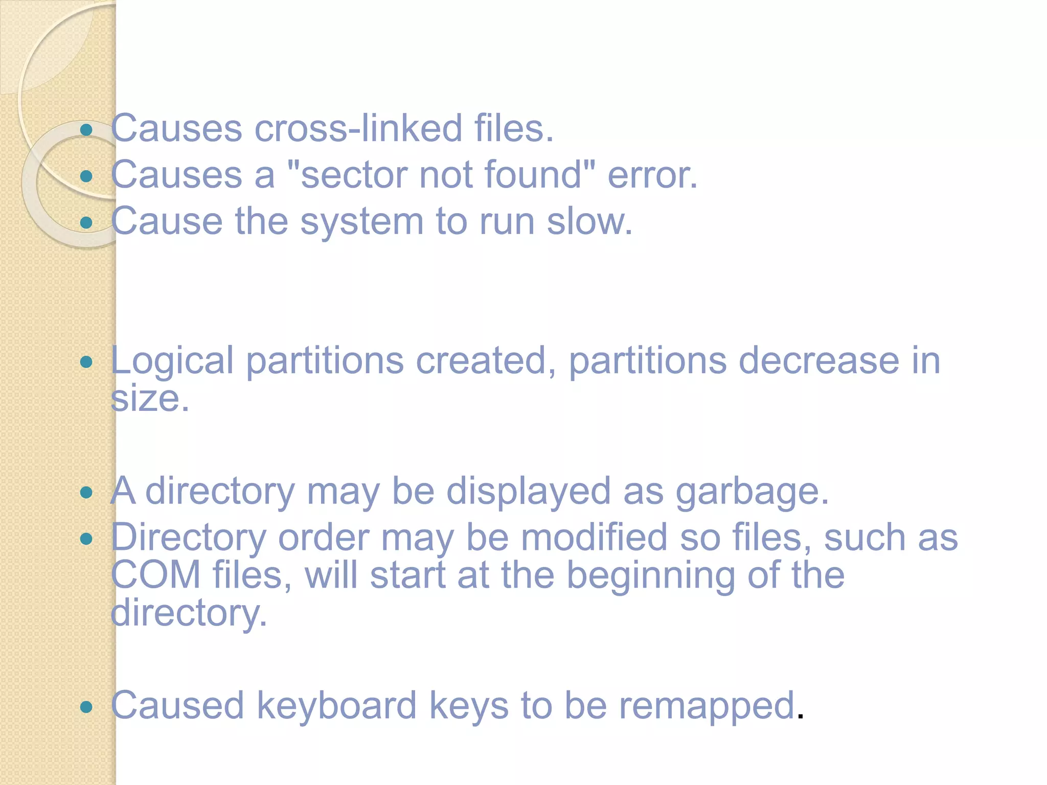  Causes cross-linked files.
 Causes a "sector not found" error.
 Cause the system to run slow.
 Logical partitions created, partitions decrease in
size.
 A directory may be displayed as garbage.
 Directory order may be modified so files, such as
COM files, will start at the beginning of the
directory.
 Caused keyboard keys to be remapped.
 