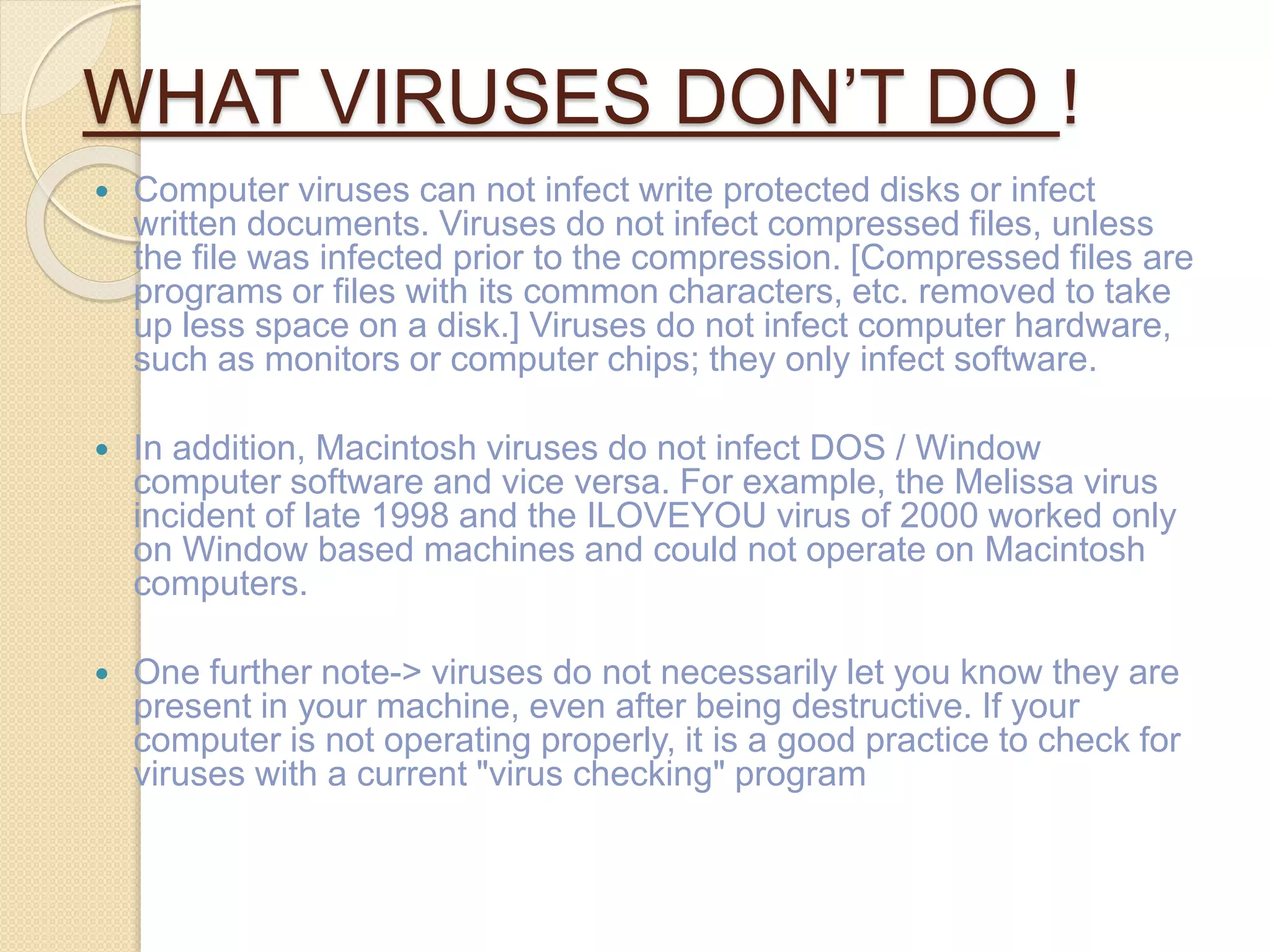 WHAT VIRUSES DON’T DO !
 Computer viruses can not infect write protected disks or infect
written documents. Viruses do not infect compressed files, unless
the file was infected prior to the compression. [Compressed files are
programs or files with its common characters, etc. removed to take
up less space on a disk.] Viruses do not infect computer hardware,
such as monitors or computer chips; they only infect software.
 In addition, Macintosh viruses do not infect DOS / Window
computer software and vice versa. For example, the Melissa virus
incident of late 1998 and the ILOVEYOU virus of 2000 worked only
on Window based machines and could not operate on Macintosh
computers.
 One further note-> viruses do not necessarily let you know they are
present in your machine, even after being destructive. If your
computer is not operating properly, it is a good practice to check for
viruses with a current "virus checking" program
 