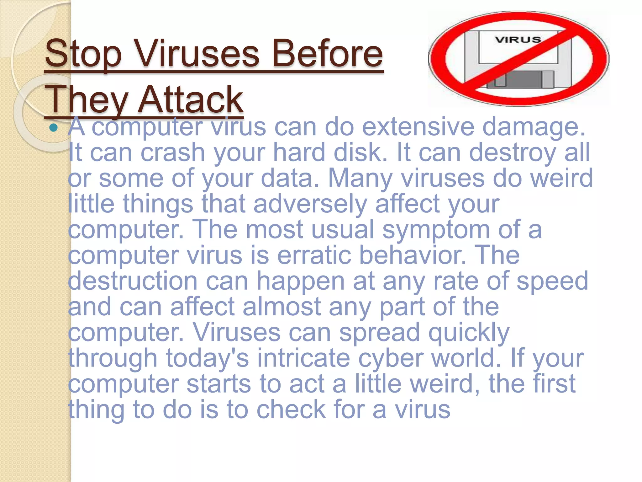 Stop Viruses Before
They Attack
 A computer virus can do extensive damage.
It can crash your hard disk. It can destroy all
or some of your data. Many viruses do weird
little things that adversely affect your
computer. The most usual symptom of a
computer virus is erratic behavior. The
destruction can happen at any rate of speed
and can affect almost any part of the
computer. Viruses can spread quickly
through today's intricate cyber world. If your
computer starts to act a little weird, the first
thing to do is to check for a virus
 