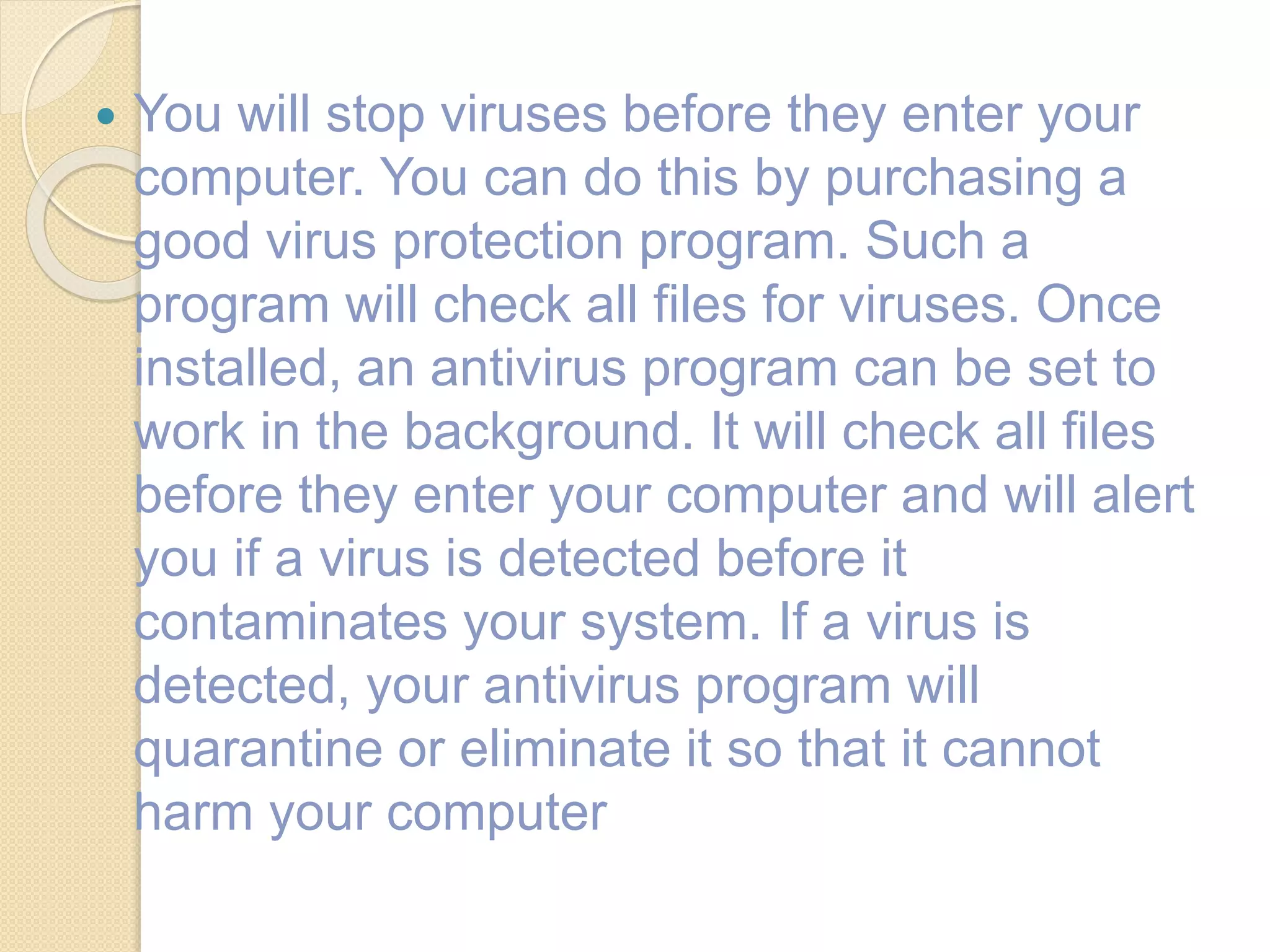  You will stop viruses before they enter your
computer. You can do this by purchasing a
good virus protection program. Such a
program will check all files for viruses. Once
installed, an antivirus program can be set to
work in the background. It will check all files
before they enter your computer and will alert
you if a virus is detected before it
contaminates your system. If a virus is
detected, your antivirus program will
quarantine or eliminate it so that it cannot
harm your computer
 