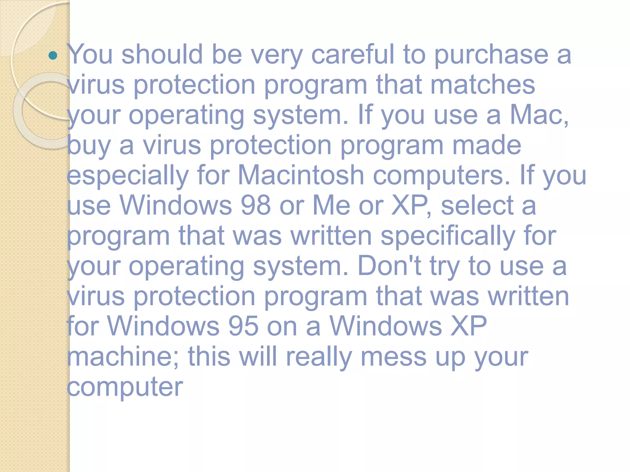  You should be very careful to purchase a
virus protection program that matches
your operating system. If you use a Mac,
buy a virus protection program made
especially for Macintosh computers. If you
use Windows 98 or Me or XP, select a
program that was written specifically for
your operating system. Don't try to use a
virus protection program that was written
for Windows 95 on a Windows XP
machine; this will really mess up your
computer
 