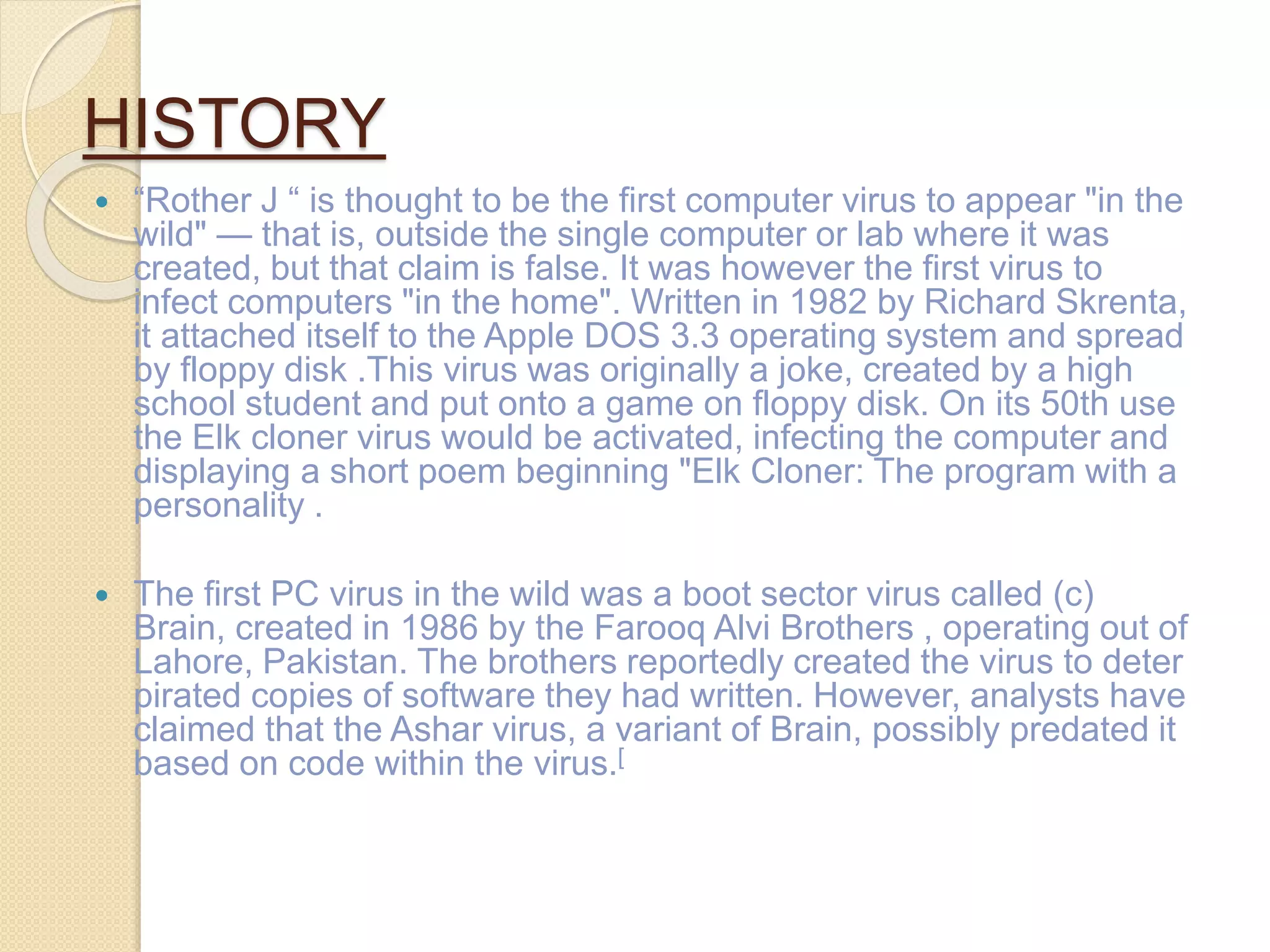 HISTORY
 “Rother J “ is thought to be the first computer virus to appear "in the
wild" — that is, outside the single computer or lab where it was
created, but that claim is false. It was however the first virus to
infect computers "in the home". Written in 1982 by Richard Skrenta,
it attached itself to the Apple DOS 3.3 operating system and spread
by floppy disk .This virus was originally a joke, created by a high
school student and put onto a game on floppy disk. On its 50th use
the Elk cloner virus would be activated, infecting the computer and
displaying a short poem beginning "Elk Cloner: The program with a
personality .
 The first PC virus in the wild was a boot sector virus called (c)
Brain, created in 1986 by the Farooq Alvi Brothers , operating out of
Lahore, Pakistan. The brothers reportedly created the virus to deter
pirated copies of software they had written. However, analysts have
claimed that the Ashar virus, a variant of Brain, possibly predated it
based on code within the virus.[
 