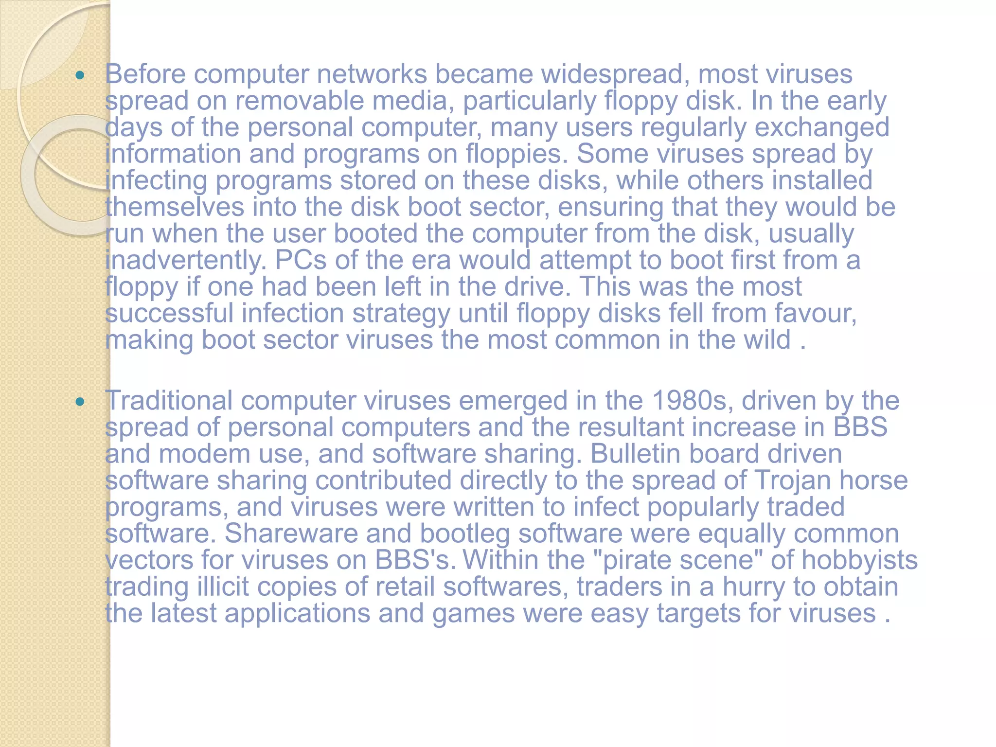  Before computer networks became widespread, most viruses
spread on removable media, particularly floppy disk. In the early
days of the personal computer, many users regularly exchanged
information and programs on floppies. Some viruses spread by
infecting programs stored on these disks, while others installed
themselves into the disk boot sector, ensuring that they would be
run when the user booted the computer from the disk, usually
inadvertently. PCs of the era would attempt to boot first from a
floppy if one had been left in the drive. This was the most
successful infection strategy until floppy disks fell from favour,
making boot sector viruses the most common in the wild .
 Traditional computer viruses emerged in the 1980s, driven by the
spread of personal computers and the resultant increase in BBS
and modem use, and software sharing. Bulletin board driven
software sharing contributed directly to the spread of Trojan horse
programs, and viruses were written to infect popularly traded
software. Shareware and bootleg software were equally common
vectors for viruses on BBS's. Within the "pirate scene" of hobbyists
trading illicit copies of retail softwares, traders in a hurry to obtain
the latest applications and games were easy targets for viruses .
 