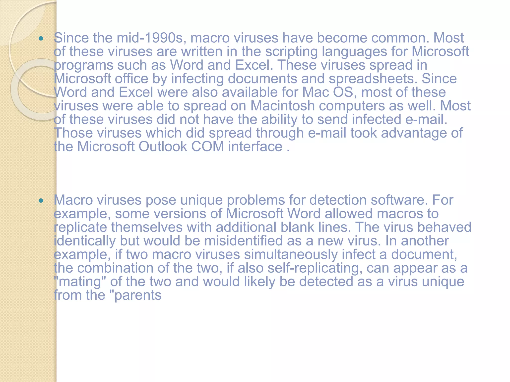  Since the mid-1990s, macro viruses have become common. Most
of these viruses are written in the scripting languages for Microsoft
programs such as Word and Excel. These viruses spread in
Microsoft office by infecting documents and spreadsheets. Since
Word and Excel were also available for Mac OS, most of these
viruses were able to spread on Macintosh computers as well. Most
of these viruses did not have the ability to send infected e-mail.
Those viruses which did spread through e-mail took advantage of
the Microsoft Outlook COM interface .
 Macro viruses pose unique problems for detection software. For
example, some versions of Microsoft Word allowed macros to
replicate themselves with additional blank lines. The virus behaved
identically but would be misidentified as a new virus. In another
example, if two macro viruses simultaneously infect a document,
the combination of the two, if also self-replicating, can appear as a
"mating" of the two and would likely be detected as a virus unique
from the "parents
 