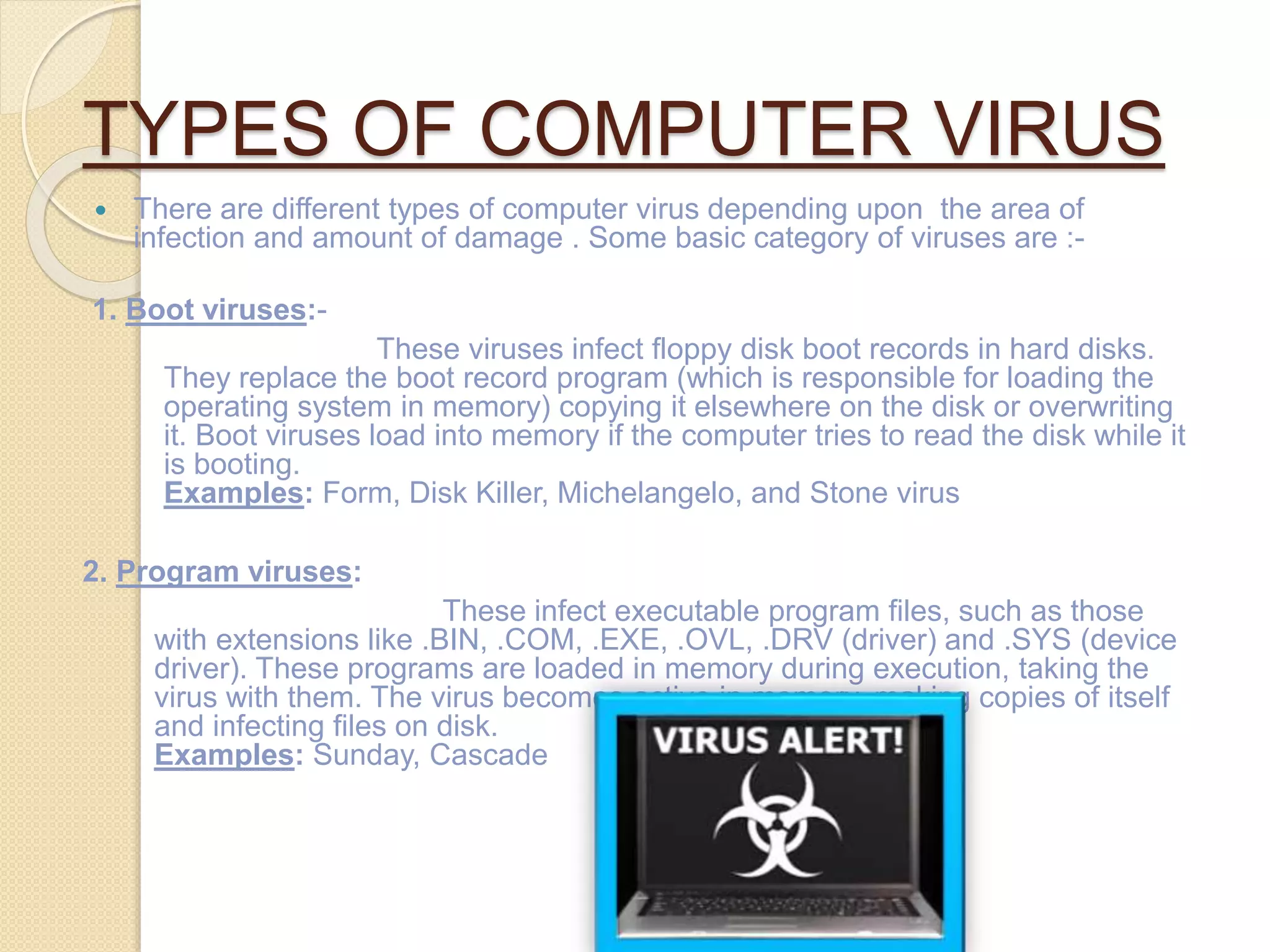 TYPES OF COMPUTER VIRUS
 There are different types of computer virus depending upon the area of
infection and amount of damage . Some basic category of viruses are :-
1. Boot viruses:-
These viruses infect floppy disk boot records in hard disks.
They replace the boot record program (which is responsible for loading the
operating system in memory) copying it elsewhere on the disk or overwriting
it. Boot viruses load into memory if the computer tries to read the disk while it
is booting.
Examples: Form, Disk Killer, Michelangelo, and Stone virus
2. Program viruses:
These infect executable program files, such as those
with extensions like .BIN, .COM, .EXE, .OVL, .DRV (driver) and .SYS (device
driver). These programs are loaded in memory during execution, taking the
virus with them. The virus becomes active in memory, making copies of itself
and infecting files on disk.
Examples: Sunday, Cascade
 