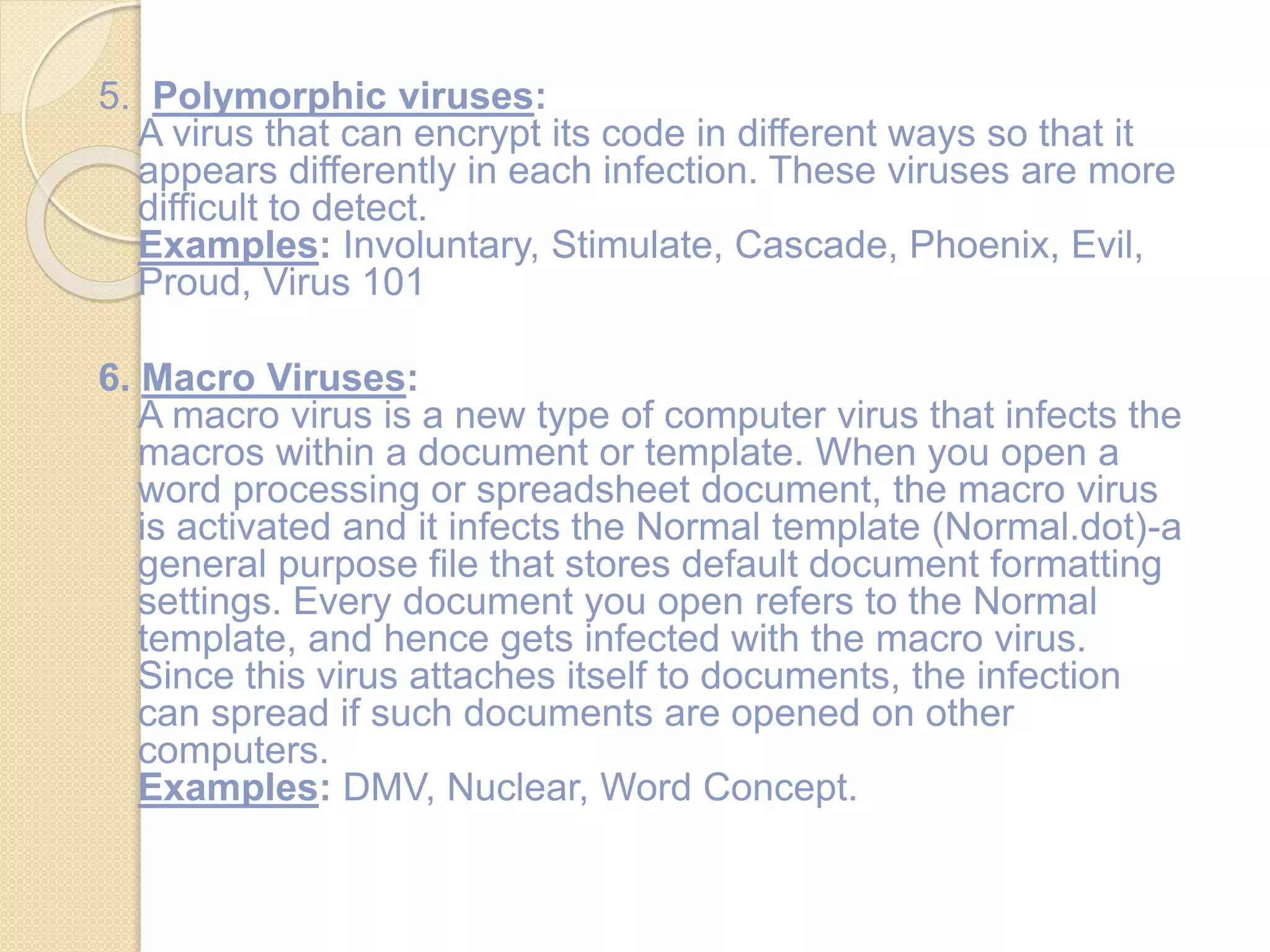 5. Polymorphic viruses:
A virus that can encrypt its code in different ways so that it
appears differently in each infection. These viruses are more
difficult to detect.
Examples: Involuntary, Stimulate, Cascade, Phoenix, Evil,
Proud, Virus 101
6. Macro Viruses:
A macro virus is a new type of computer virus that infects the
macros within a document or template. When you open a
word processing or spreadsheet document, the macro virus
is activated and it infects the Normal template (Normal.dot)-a
general purpose file that stores default document formatting
settings. Every document you open refers to the Normal
template, and hence gets infected with the macro virus.
Since this virus attaches itself to documents, the infection
can spread if such documents are opened on other
computers.
Examples: DMV, Nuclear, Word Concept.
 