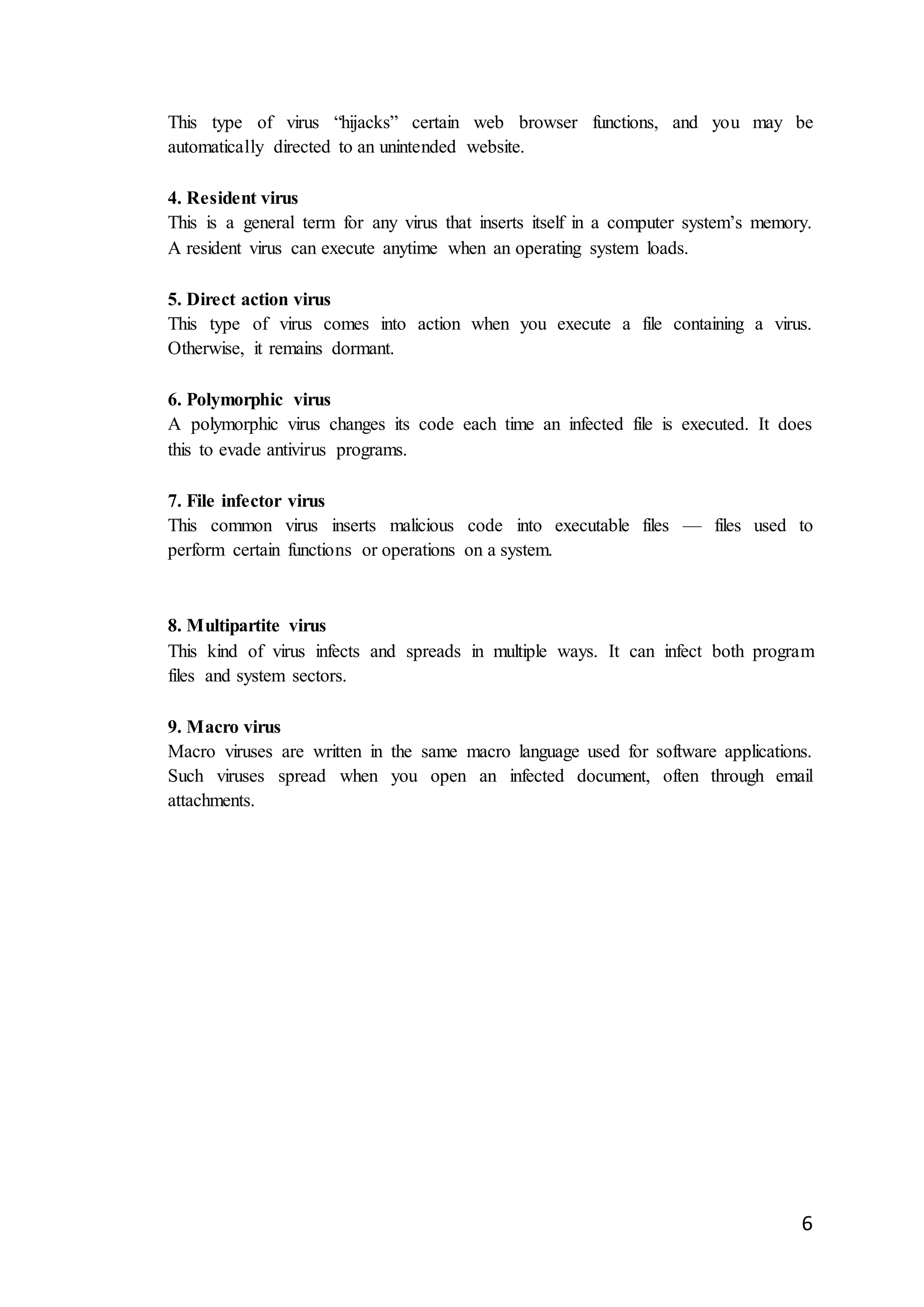 6
This type of virus “hijacks” certain web browser functions, and you may be
automatically directed to an unintended website.
4. Resident virus
This is a general term for any virus that inserts itself in a computer system’s memory.
A resident virus can execute anytime when an operating system loads.
5. Direct action virus
This type of virus comes into action when you execute a file containing a virus.
Otherwise, it remains dormant.
6. Polymorphic virus
A polymorphic virus changes its code each time an infected file is executed. It does
this to evade antivirus programs.
7. File infector virus
This common virus inserts malicious code into executable files — files used to
perform certain functions or operations on a system.
8. Multipartite virus
This kind of virus infects and spreads in multiple ways. It can infect both program
files and system sectors.
9. Macro virus
Macro viruses are written in the same macro language used for software applications.
Such viruses spread when you open an infected document, often through email
attachments.
 
