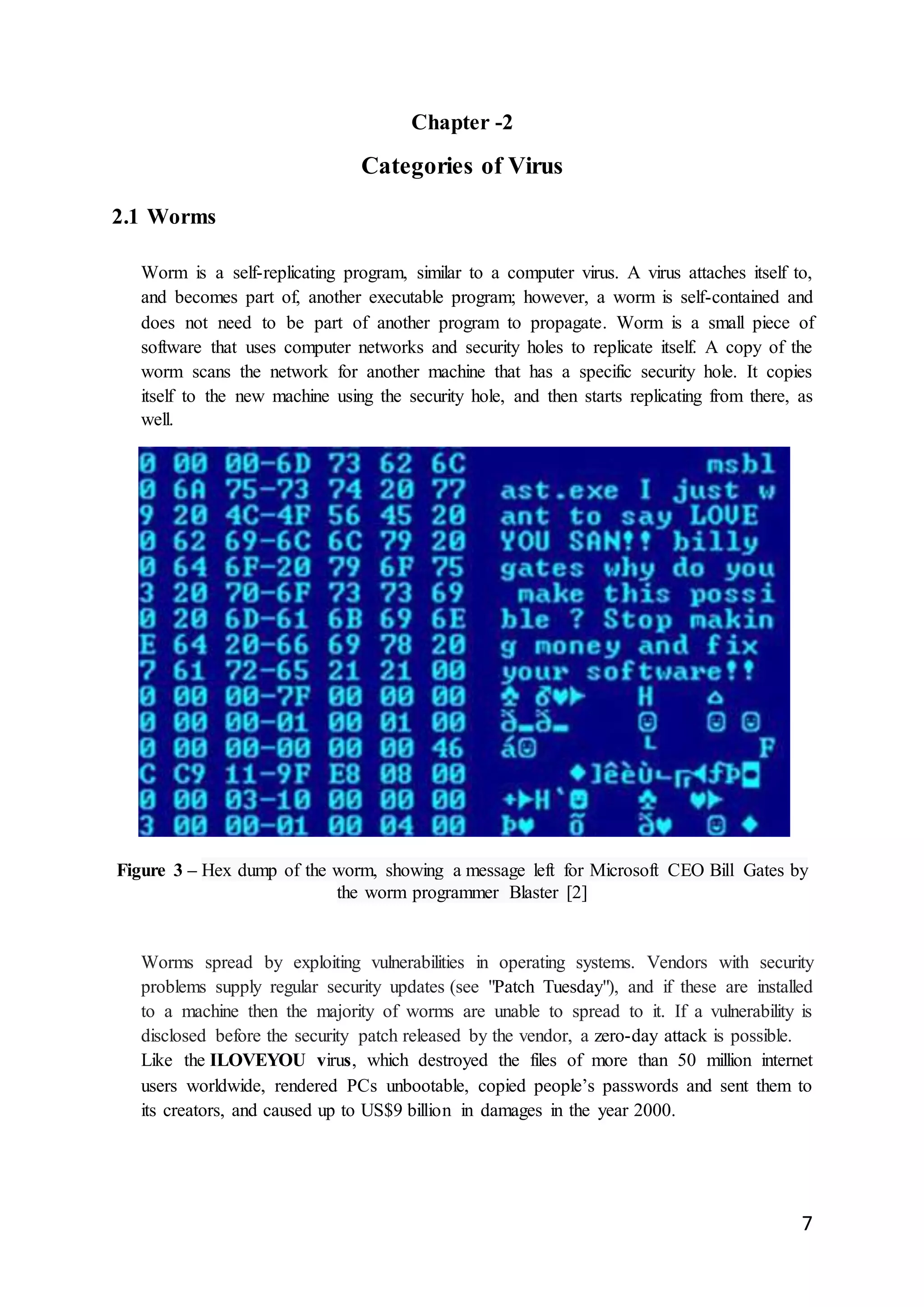 7
Chapter -2
Categories of Virus
2.1 Worms
Worm is a self-replicating program, similar to a computer virus. A virus attaches itself to,
and becomes part of, another executable program; however, a worm is self-contained and
does not need to be part of another program to propagate. Worm is a small piece of
software that uses computer networks and security holes to replicate itself. A copy of the
worm scans the network for another machine that has a specific security hole. It copies
itself to the new machine using the security hole, and then starts replicating from there, as
well.
Figure 3 – Hex dump of the worm, showing a message left for Microsoft CEO Bill Gates by
the worm programmer Blaster [2]
Worms spread by exploiting vulnerabilities in operating systems. Vendors with security
problems supply regular security updates (see "Patch Tuesday"), and if these are installed
to a machine then the majority of worms are unable to spread to it. If a vulnerability is
disclosed before the security patch released by the vendor, a zero-day attack is possible.
Like the ILOVEYOU virus, which destroyed the files of more than 50 million internet
users worldwide, rendered PCs unbootable, copied people’s passwords and sent them to
its creators, and caused up to US$9 billion in damages in the year 2000.
 