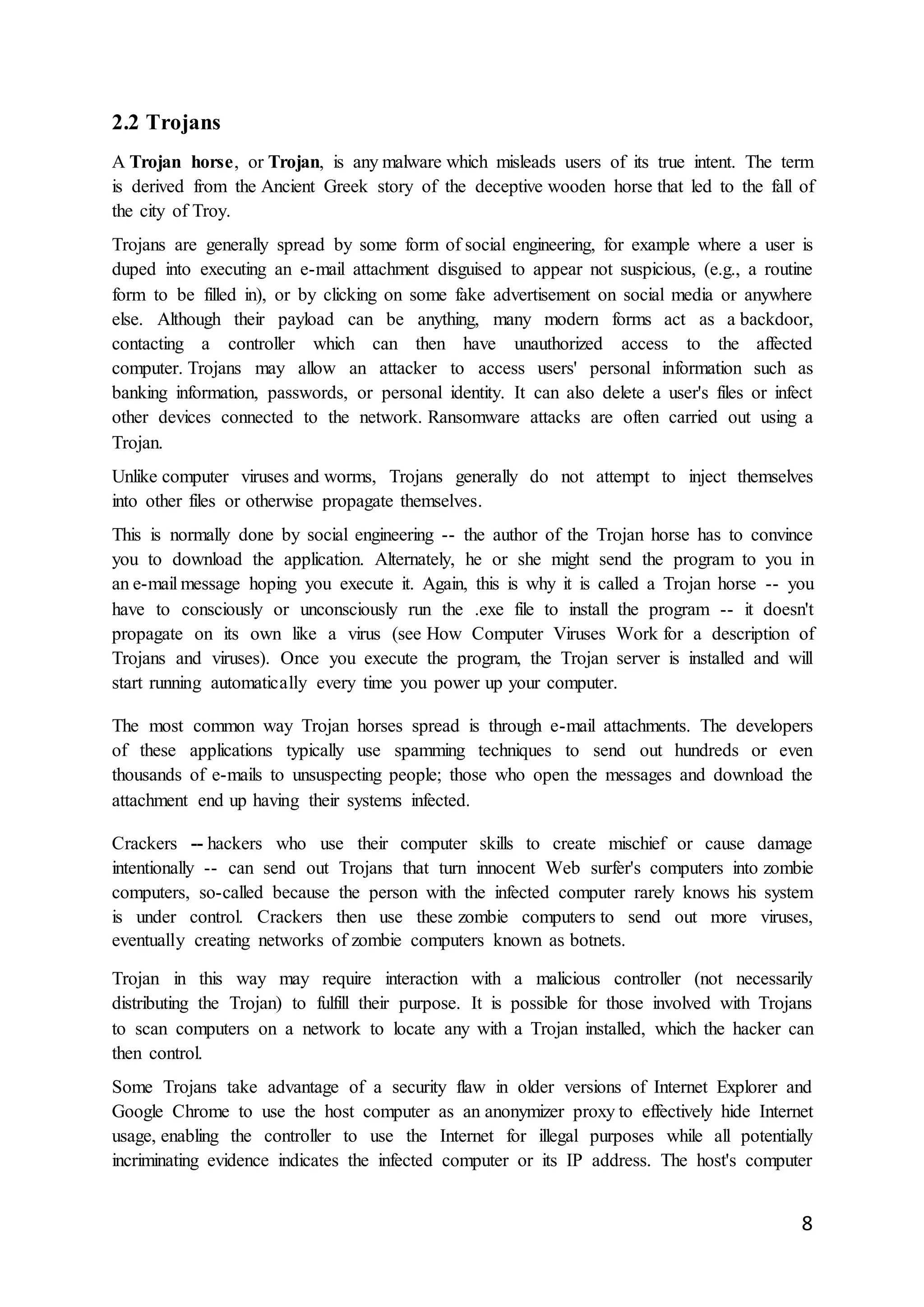8
2.2 Trojans
A Trojan horse, or Trojan, is any malware which misleads users of its true intent. The term
is derived from the Ancient Greek story of the deceptive wooden horse that led to the fall of
the city of Troy.
Trojans are generally spread by some form of social engineering, for example where a user is
duped into executing an e-mail attachment disguised to appear not suspicious, (e.g., a routine
form to be filled in), or by clicking on some fake advertisement on social media or anywhere
else. Although their payload can be anything, many modern forms act as a backdoor,
contacting a controller which can then have unauthorized access to the affected
computer. Trojans may allow an attacker to access users' personal information such as
banking information, passwords, or personal identity. It can also delete a user's files or infect
other devices connected to the network. Ransomware attacks are often carried out using a
Trojan.
Unlike computer viruses and worms, Trojans generally do not attempt to inject themselves
into other files or otherwise propagate themselves.
This is normally done by social engineering -- the author of the Trojan horse has to convince
you to download the application. Alternately, he or she might send the program to you in
an e-mail message hoping you execute it. Again, this is why it is called a Trojan horse -- you
have to consciously or unconsciously run the .exe file to install the program -- it doesn't
propagate on its own like a virus (see How Computer Viruses Work for a description of
Trojans and viruses). Once you execute the program, the Trojan server is installed and will
start running automatically every time you power up your computer.
The most common way Trojan horses spread is through e-mail attachments. The developers
of these applications typically use spamming techniques to send out hundreds or even
thousands of e-mails to unsuspecting people; those who open the messages and download the
attachment end up having their systems infected.
Crackers -- hackers who use their computer skills to create mischief or cause damage
intentionally -- can send out Trojans that turn innocent Web surfer's computers into zombie
computers, so-called because the person with the infected computer rarely knows his system
is under control. Crackers then use these zombie computers to send out more viruses,
eventually creating networks of zombie computers known as botnets.
Trojan in this way may require interaction with a malicious controller (not necessarily
distributing the Trojan) to fulfill their purpose. It is possible for those involved with Trojans
to scan computers on a network to locate any with a Trojan installed, which the hacker can
then control.
Some Trojans take advantage of a security flaw in older versions of Internet Explorer and
Google Chrome to use the host computer as an anonymizer proxy to effectively hide Internet
usage, enabling the controller to use the Internet for illegal purposes while all potentially
incriminating evidence indicates the infected computer or its IP address. The host's computer
 