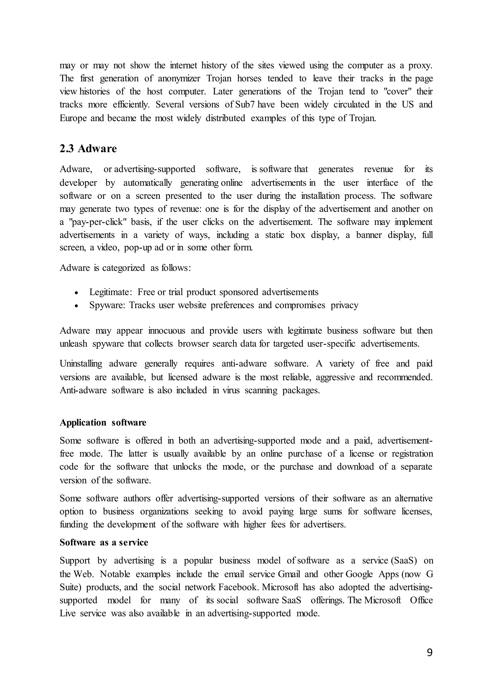 9
may or may not show the internet history of the sites viewed using the computer as a proxy.
The first generation of anonymizer Trojan horses tended to leave their tracks in the page
view histories of the host computer. Later generations of the Trojan tend to "cover" their
tracks more efficiently. Several versions of Sub7 have been widely circulated in the US and
Europe and became the most widely distributed examples of this type of Trojan.
2.3 Adware
Adware, or advertising-supported software, is software that generates revenue for its
developer by automatically generating online advertisements in the user interface of the
software or on a screen presented to the user during the installation process. The software
may generate two types of revenue: one is for the display of the advertisement and another on
a "pay-per-click" basis, if the user clicks on the advertisement. The software may implement
advertisements in a variety of ways, including a static box display, a banner display, full
screen, a video, pop-up ad or in some other form.
Adware is categorized as follows:
 Legitimate: Free or trial product sponsored advertisements
 Spyware: Tracks user website preferences and compromises privacy
Adware may appear innocuous and provide users with legitimate business software but then
unleash spyware that collects browser search data for targeted user-specific advertisements.
Uninstalling adware generally requires anti-adware software. A variety of free and paid
versions are available, but licensed adware is the most reliable, aggressive and recommended.
Anti-adware software is also included in virus scanning packages.
Application software
Some software is offered in both an advertising-supported mode and a paid, advertisement-
free mode. The latter is usually available by an online purchase of a license or registration
code for the software that unlocks the mode, or the purchase and download of a separate
version of the software.
Some software authors offer advertising-supported versions of their software as an alternative
option to business organizations seeking to avoid paying large sums for software licenses,
funding the development of the software with higher fees for advertisers.
Software as a service
Support by advertising is a popular business model of software as a service (SaaS) on
the Web. Notable examples include the email service Gmail and other Google Apps (now G
Suite) products, and the social network Facebook. Microsoft has also adopted the advertising-
supported model for many of its social software SaaS offerings. The Microsoft Office
Live service was also available in an advertising-supported mode.
 