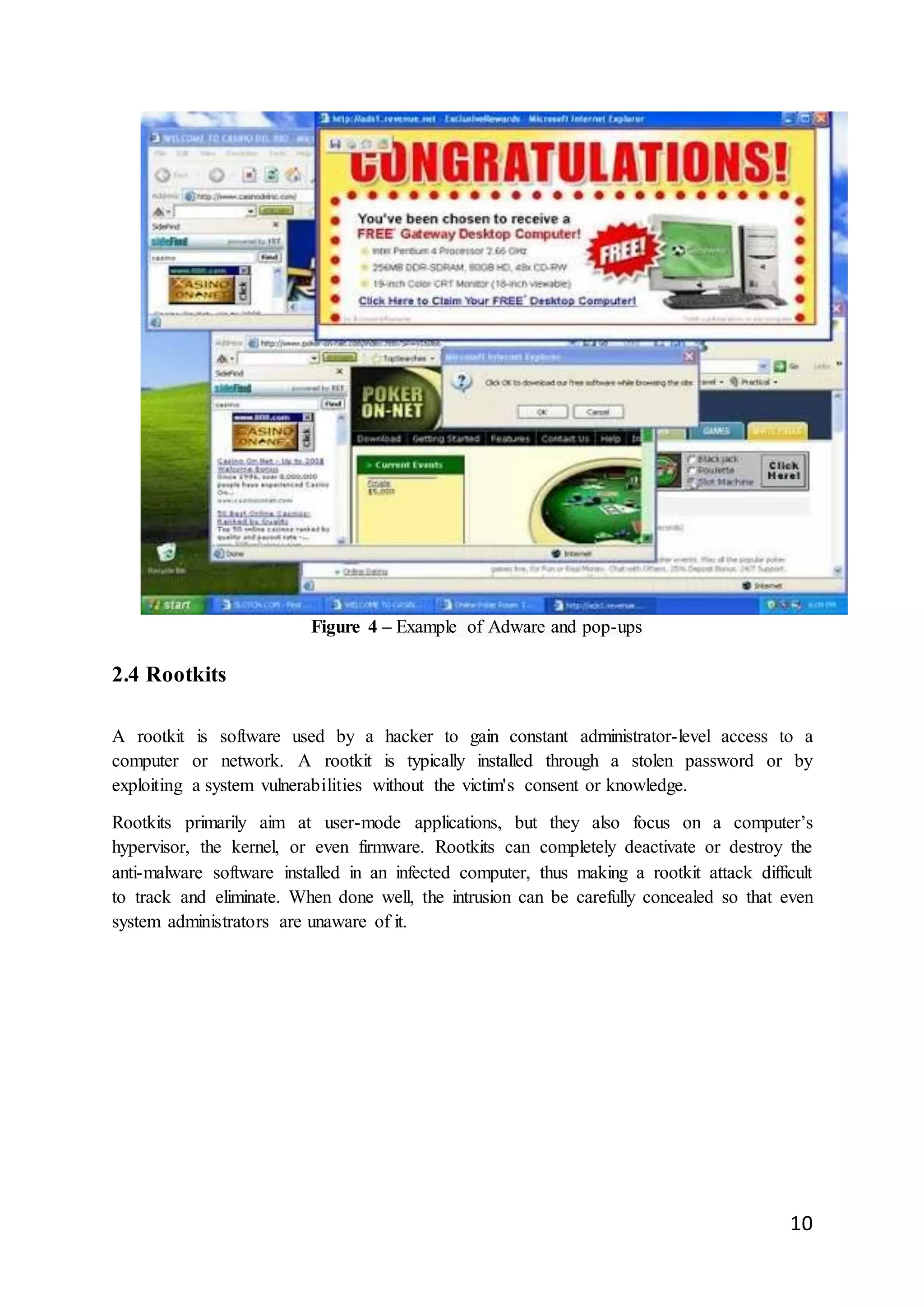 10
Figure 4 – Example of Adware and pop-ups
2.4 Rootkits
A rootkit is software used by a hacker to gain constant administrator-level access to a
computer or network. A rootkit is typically installed through a stolen password or by
exploiting a system vulnerabilities without the victim's consent or knowledge.
Rootkits primarily aim at user-mode applications, but they also focus on a computer’s
hypervisor, the kernel, or even firmware. Rootkits can completely deactivate or destroy the
anti-malware software installed in an infected computer, thus making a rootkit attack difficult
to track and eliminate. When done well, the intrusion can be carefully concealed so that even
system administrators are unaware of it.
 