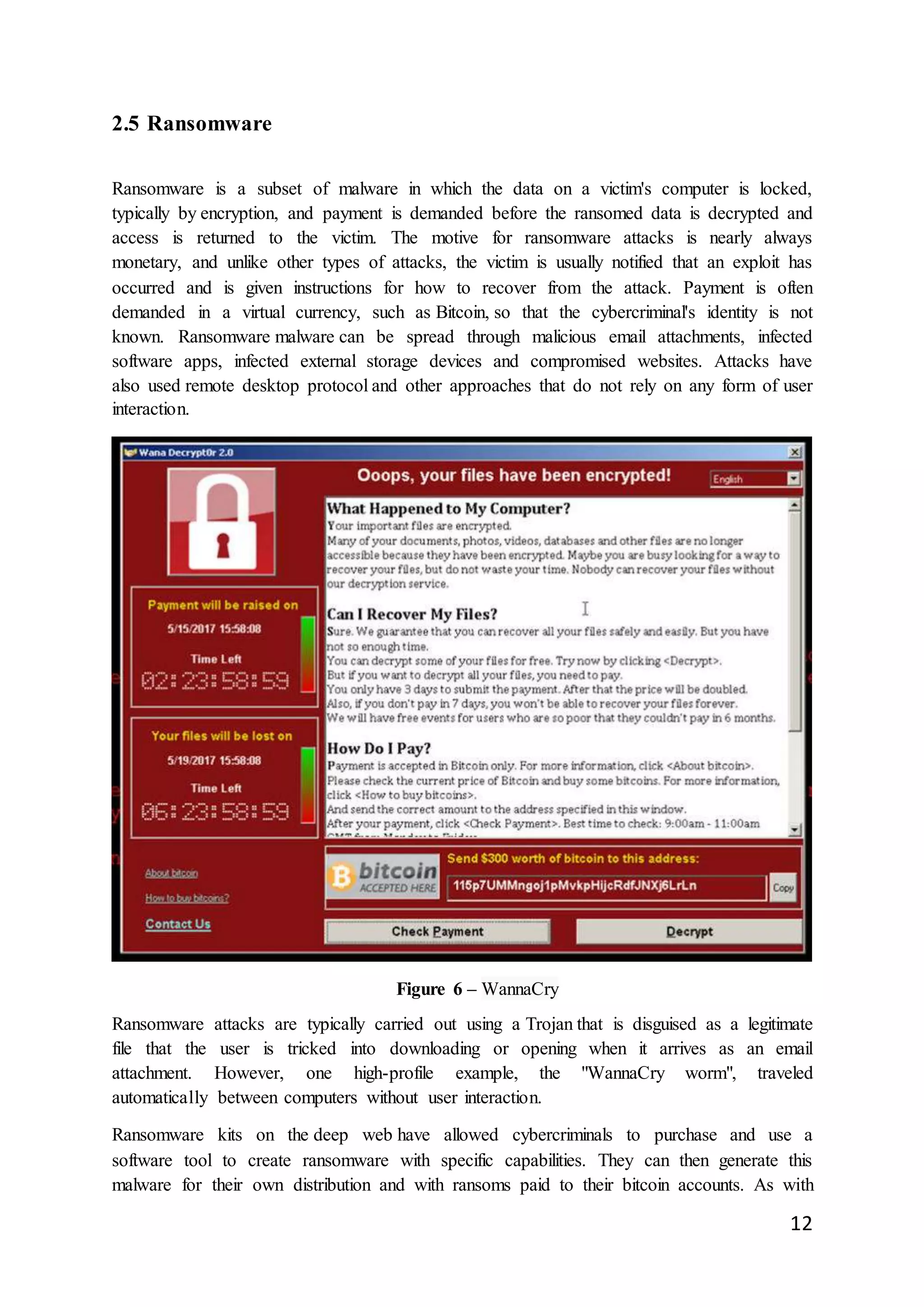 12
2.5 Ransomware
Ransomware is a subset of malware in which the data on a victim's computer is locked,
typically by encryption, and payment is demanded before the ransomed data is decrypted and
access is returned to the victim. The motive for ransomware attacks is nearly always
monetary, and unlike other types of attacks, the victim is usually notified that an exploit has
occurred and is given instructions for how to recover from the attack. Payment is often
demanded in a virtual currency, such as Bitcoin, so that the cybercriminal's identity is not
known. Ransomware malware can be spread through malicious email attachments, infected
software apps, infected external storage devices and compromised websites. Attacks have
also used remote desktop protocol and other approaches that do not rely on any form of user
interaction.
Figure 6 – WannaCry
Ransomware attacks are typically carried out using a Trojan that is disguised as a legitimate
file that the user is tricked into downloading or opening when it arrives as an email
attachment. However, one high-profile example, the "WannaCry worm", traveled
automatically between computers without user interaction.
Ransomware kits on the deep web have allowed cybercriminals to purchase and use a
software tool to create ransomware with specific capabilities. They can then generate this
malware for their own distribution and with ransoms paid to their bitcoin accounts. As with
 