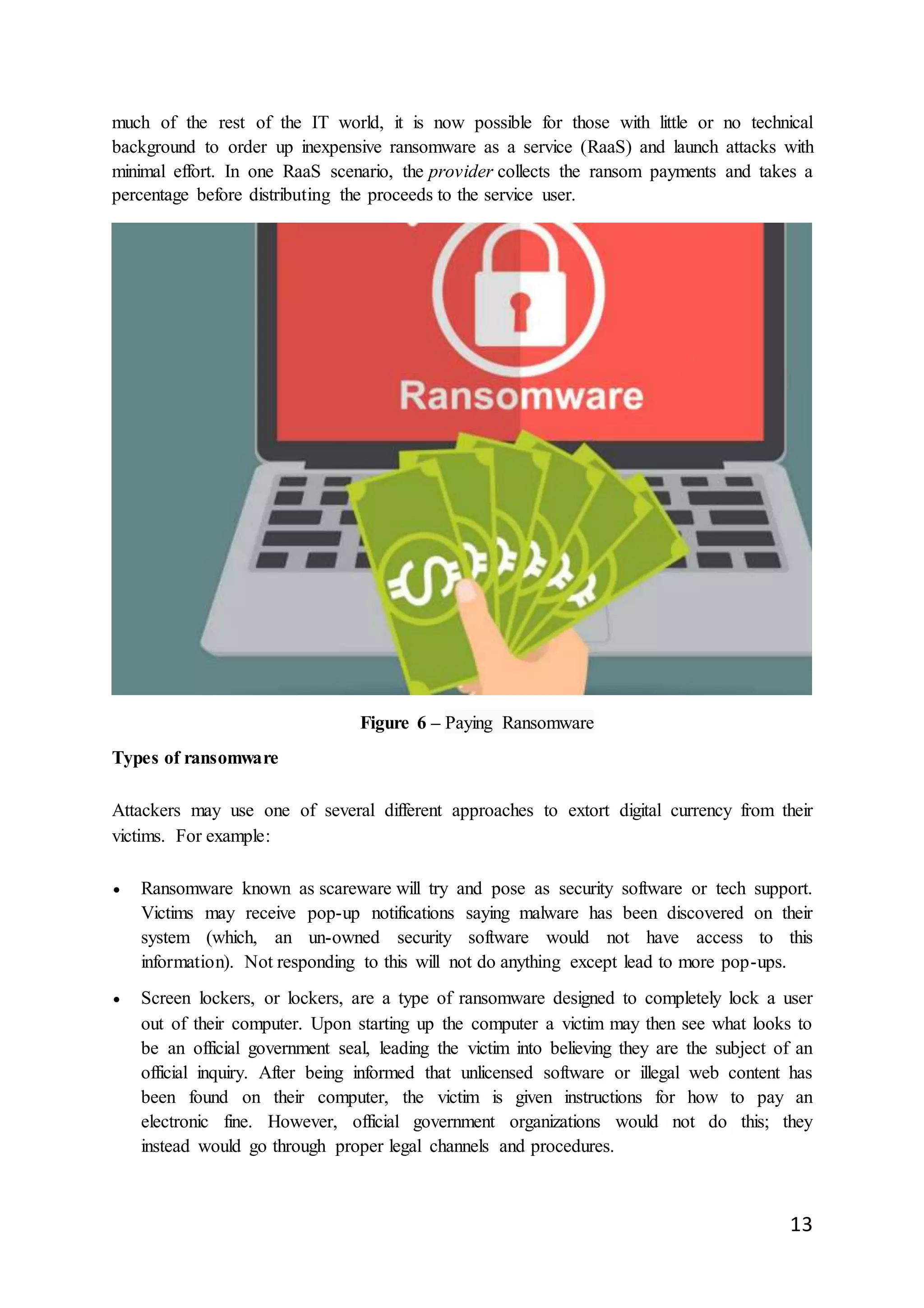 13
much of the rest of the IT world, it is now possible for those with little or no technical
background to order up inexpensive ransomware as a service (RaaS) and launch attacks with
minimal effort. In one RaaS scenario, the provider collects the ransom payments and takes a
percentage before distributing the proceeds to the service user.
Figure 6 – Paying Ransomware
Types of ransomware
Attackers may use one of several different approaches to extort digital currency from their
victims. For example:
 Ransomware known as scareware will try and pose as security software or tech support.
Victims may receive pop-up notifications saying malware has been discovered on their
system (which, an un-owned security software would not have access to this
information). Not responding to this will not do anything except lead to more pop-ups.
 Screen lockers, or lockers, are a type of ransomware designed to completely lock a user
out of their computer. Upon starting up the computer a victim may then see what looks to
be an official government seal, leading the victim into believing they are the subject of an
official inquiry. After being informed that unlicensed software or illegal web content has
been found on their computer, the victim is given instructions for how to pay an
electronic fine. However, official government organizations would not do this; they
instead would go through proper legal channels and procedures.
 