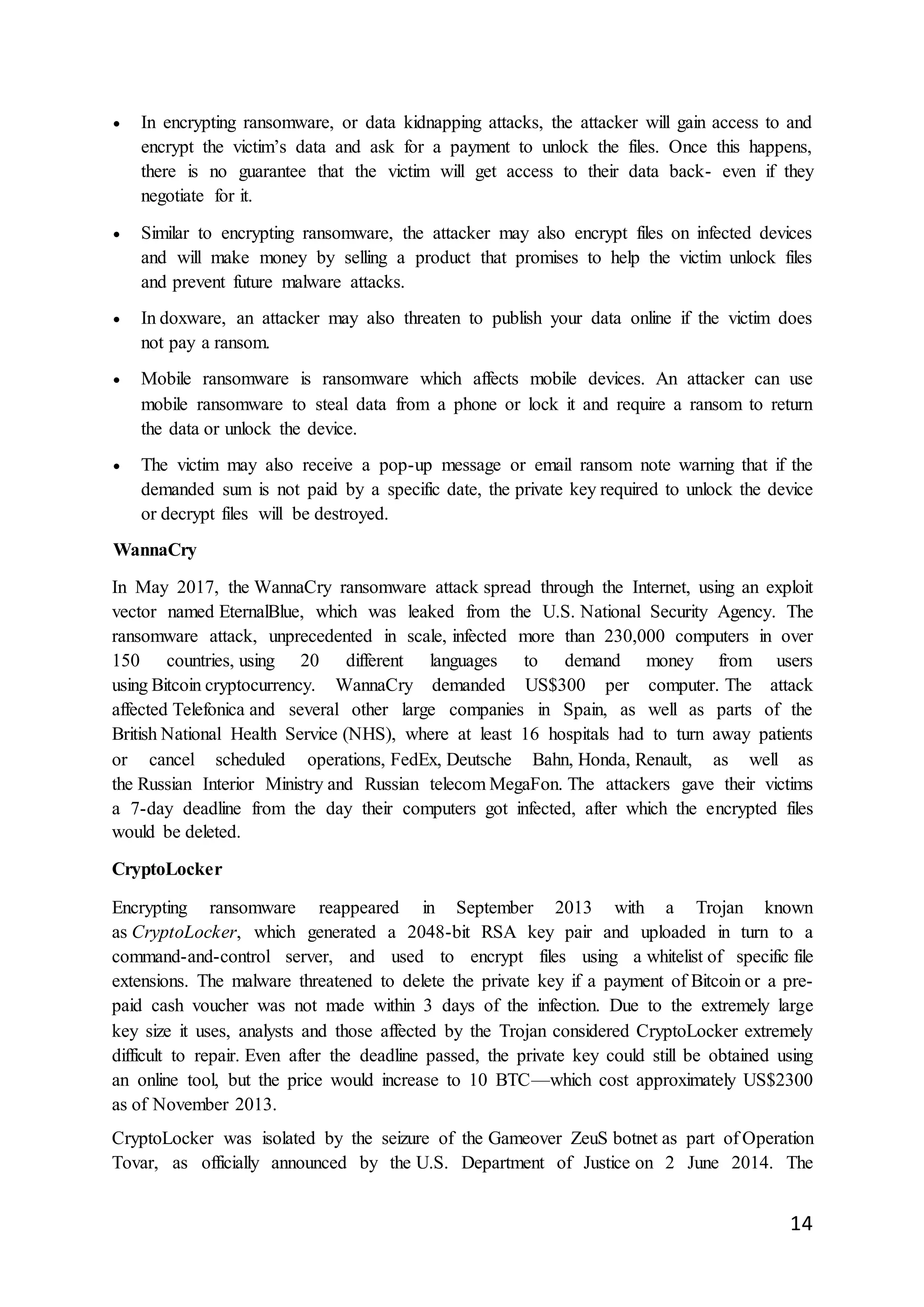14
 In encrypting ransomware, or data kidnapping attacks, the attacker will gain access to and
encrypt the victim’s data and ask for a payment to unlock the files. Once this happens,
there is no guarantee that the victim will get access to their data back- even if they
negotiate for it.
 Similar to encrypting ransomware, the attacker may also encrypt files on infected devices
and will make money by selling a product that promises to help the victim unlock files
and prevent future malware attacks.
 In doxware, an attacker may also threaten to publish your data online if the victim does
not pay a ransom.
 Mobile ransomware is ransomware which affects mobile devices. An attacker can use
mobile ransomware to steal data from a phone or lock it and require a ransom to return
the data or unlock the device.
 The victim may also receive a pop-up message or email ransom note warning that if the
demanded sum is not paid by a specific date, the private key required to unlock the device
or decrypt files will be destroyed.
WannaCry
In May 2017, the WannaCry ransomware attack spread through the Internet, using an exploit
vector named EternalBlue, which was leaked from the U.S. National Security Agency. The
ransomware attack, unprecedented in scale, infected more than 230,000 computers in over
150 countries, using 20 different languages to demand money from users
using Bitcoin cryptocurrency. WannaCry demanded US$300 per computer. The attack
affected Telefonica and several other large companies in Spain, as well as parts of the
British National Health Service (NHS), where at least 16 hospitals had to turn away patients
or cancel scheduled operations, FedEx, Deutsche Bahn, Honda, Renault, as well as
the Russian Interior Ministry and Russian telecom MegaFon. The attackers gave their victims
a 7-day deadline from the day their computers got infected, after which the encrypted files
would be deleted.
CryptoLocker
Encrypting ransomware reappeared in September 2013 with a Trojan known
as CryptoLocker, which generated a 2048-bit RSA key pair and uploaded in turn to a
command-and-control server, and used to encrypt files using a whitelist of specific file
extensions. The malware threatened to delete the private key if a payment of Bitcoin or a pre-
paid cash voucher was not made within 3 days of the infection. Due to the extremely large
key size it uses, analysts and those affected by the Trojan considered CryptoLocker extremely
difficult to repair. Even after the deadline passed, the private key could still be obtained using
an online tool, but the price would increase to 10 BTC—which cost approximately US$2300
as of November 2013.
CryptoLocker was isolated by the seizure of the Gameover ZeuS botnet as part of Operation
Tovar, as officially announced by the U.S. Department of Justice on 2 June 2014. The
 