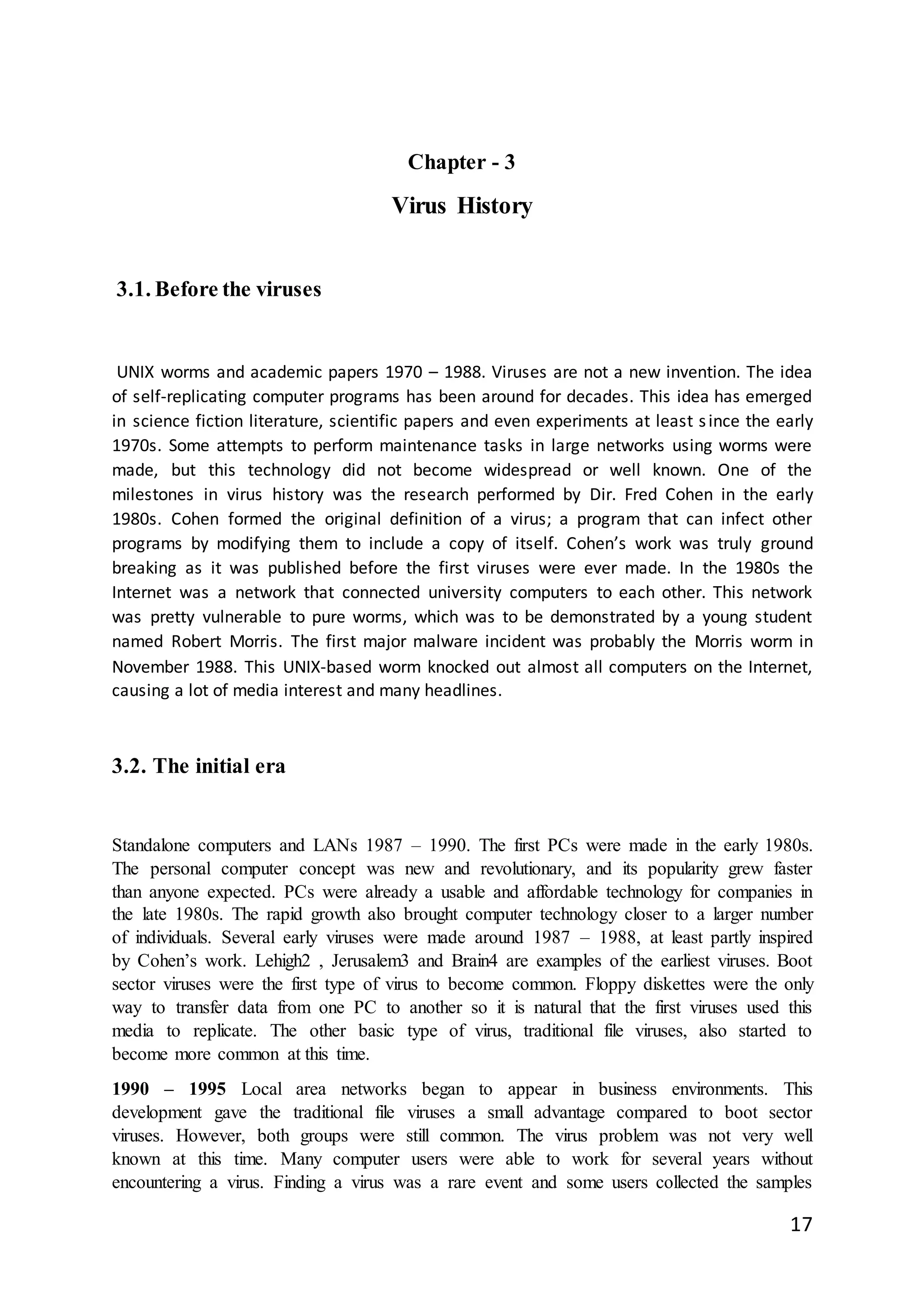 17
Chapter - 3
Virus History
3.1. Before the viruses
UNIX worms and academic papers 1970 – 1988. Viruses are not a new invention. The idea
of self-replicating computer programs has been around for decades. This idea has emerged
in science fiction literature, scientific papers and even experiments at least since the early
1970s. Some attempts to perform maintenance tasks in large networks using worms were
made, but this technology did not become widespread or well known. One of the
milestones in virus history was the research performed by Dir. Fred Cohen in the early
1980s. Cohen formed the original definition of a virus; a program that can infect other
programs by modifying them to include a copy of itself. Cohen’s work was truly ground
breaking as it was published before the first viruses were ever made. In the 1980s the
Internet was a network that connected university computers to each other. This network
was pretty vulnerable to pure worms, which was to be demonstrated by a young student
named Robert Morris. The first major malware incident was probably the Morris worm in
November 1988. This UNIX-based worm knocked out almost all computers on the Internet,
causing a lot of media interest and many headlines.
3.2. The initial era
Standalone computers and LANs 1987 – 1990. The first PCs were made in the early 1980s.
The personal computer concept was new and revolutionary, and its popularity grew faster
than anyone expected. PCs were already a usable and affordable technology for companies in
the late 1980s. The rapid growth also brought computer technology closer to a larger number
of individuals. Several early viruses were made around 1987 – 1988, at least partly inspired
by Cohen’s work. Lehigh2 , Jerusalem3 and Brain4 are examples of the earliest viruses. Boot
sector viruses were the first type of virus to become common. Floppy diskettes were the only
way to transfer data from one PC to another so it is natural that the first viruses used this
media to replicate. The other basic type of virus, traditional file viruses, also started to
become more common at this time.
1990 – 1995 Local area networks began to appear in business environments. This
development gave the traditional file viruses a small advantage compared to boot sector
viruses. However, both groups were still common. The virus problem was not very well
known at this time. Many computer users were able to work for several years without
encountering a virus. Finding a virus was a rare event and some users collected the samples
 