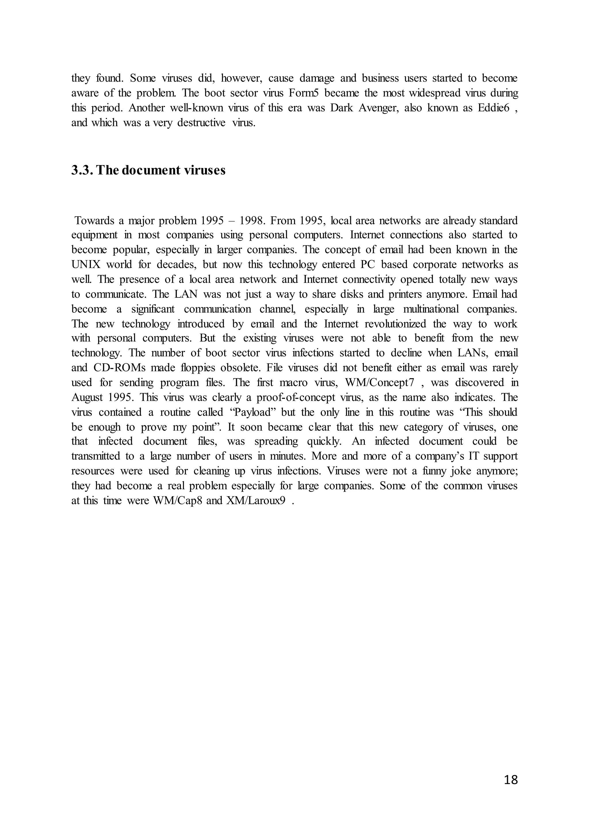 18
they found. Some viruses did, however, cause damage and business users started to become
aware of the problem. The boot sector virus Form5 became the most widespread virus during
this period. Another well-known virus of this era was Dark Avenger, also known as Eddie6 ,
and which was a very destructive virus.
3.3. The document viruses
Towards a major problem 1995 – 1998. From 1995, local area networks are already standard
equipment in most companies using personal computers. Internet connections also started to
become popular, especially in larger companies. The concept of email had been known in the
UNIX world for decades, but now this technology entered PC based corporate networks as
well. The presence of a local area network and Internet connectivity opened totally new ways
to communicate. The LAN was not just a way to share disks and printers anymore. Email had
become a significant communication channel, especially in large multinational companies.
The new technology introduced by email and the Internet revolutionized the way to work
with personal computers. But the existing viruses were not able to benefit from the new
technology. The number of boot sector virus infections started to decline when LANs, email
and CD-ROMs made floppies obsolete. File viruses did not benefit either as email was rarely
used for sending program files. The first macro virus, WM/Concept7 , was discovered in
August 1995. This virus was clearly a proof-of-concept virus, as the name also indicates. The
virus contained a routine called “Payload” but the only line in this routine was “This should
be enough to prove my point”. It soon became clear that this new category of viruses, one
that infected document files, was spreading quickly. An infected document could be
transmitted to a large number of users in minutes. More and more of a company’s IT support
resources were used for cleaning up virus infections. Viruses were not a funny joke anymore;
they had become a real problem especially for large companies. Some of the common viruses
at this time were WM/Cap8 and XM/Laroux9 .
 