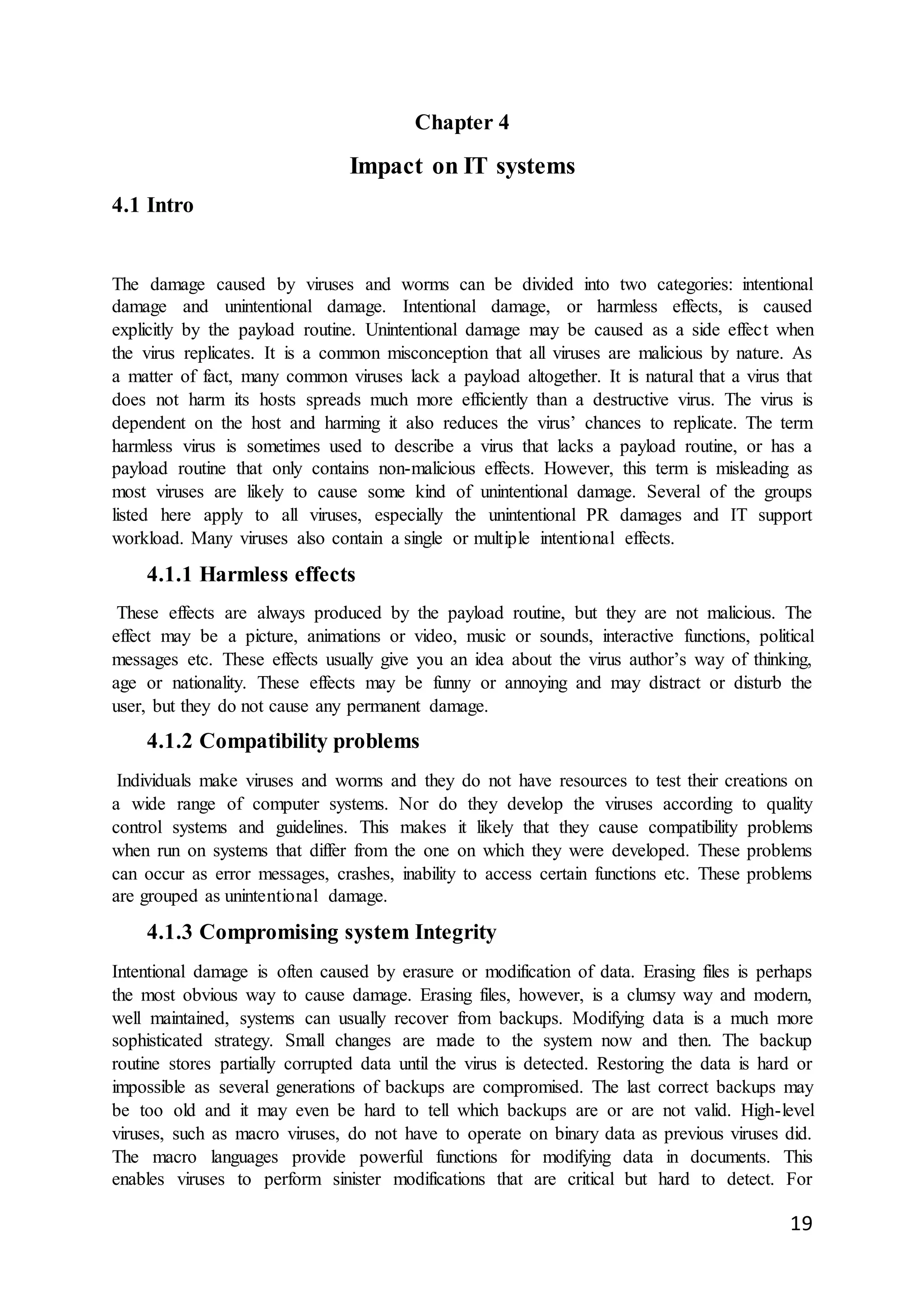 19
Chapter 4
Impact on IT systems
4.1 Intro
The damage caused by viruses and worms can be divided into two categories: intentional
damage and unintentional damage. Intentional damage, or harmless effects, is caused
explicitly by the payload routine. Unintentional damage may be caused as a side effect when
the virus replicates. It is a common misconception that all viruses are malicious by nature. As
a matter of fact, many common viruses lack a payload altogether. It is natural that a virus that
does not harm its hosts spreads much more efficiently than a destructive virus. The virus is
dependent on the host and harming it also reduces the virus’ chances to replicate. The term
harmless virus is sometimes used to describe a virus that lacks a payload routine, or has a
payload routine that only contains non-malicious effects. However, this term is misleading as
most viruses are likely to cause some kind of unintentional damage. Several of the groups
listed here apply to all viruses, especially the unintentional PR damages and IT support
workload. Many viruses also contain a single or multiple intentional effects.
4.1.1 Harmless effects
These effects are always produced by the payload routine, but they are not malicious. The
effect may be a picture, animations or video, music or sounds, interactive functions, political
messages etc. These effects usually give you an idea about the virus author’s way of thinking,
age or nationality. These effects may be funny or annoying and may distract or disturb the
user, but they do not cause any permanent damage.
4.1.2 Compatibility problems
Individuals make viruses and worms and they do not have resources to test their creations on
a wide range of computer systems. Nor do they develop the viruses according to quality
control systems and guidelines. This makes it likely that they cause compatibility problems
when run on systems that differ from the one on which they were developed. These problems
can occur as error messages, crashes, inability to access certain functions etc. These problems
are grouped as unintentional damage.
4.1.3 Compromising system Integrity
Intentional damage is often caused by erasure or modification of data. Erasing files is perhaps
the most obvious way to cause damage. Erasing files, however, is a clumsy way and modern,
well maintained, systems can usually recover from backups. Modifying data is a much more
sophisticated strategy. Small changes are made to the system now and then. The backup
routine stores partially corrupted data until the virus is detected. Restoring the data is hard or
impossible as several generations of backups are compromised. The last correct backups may
be too old and it may even be hard to tell which backups are or are not valid. High-level
viruses, such as macro viruses, do not have to operate on binary data as previous viruses did.
The macro languages provide powerful functions for modifying data in documents. This
enables viruses to perform sinister modifications that are critical but hard to detect. For
 