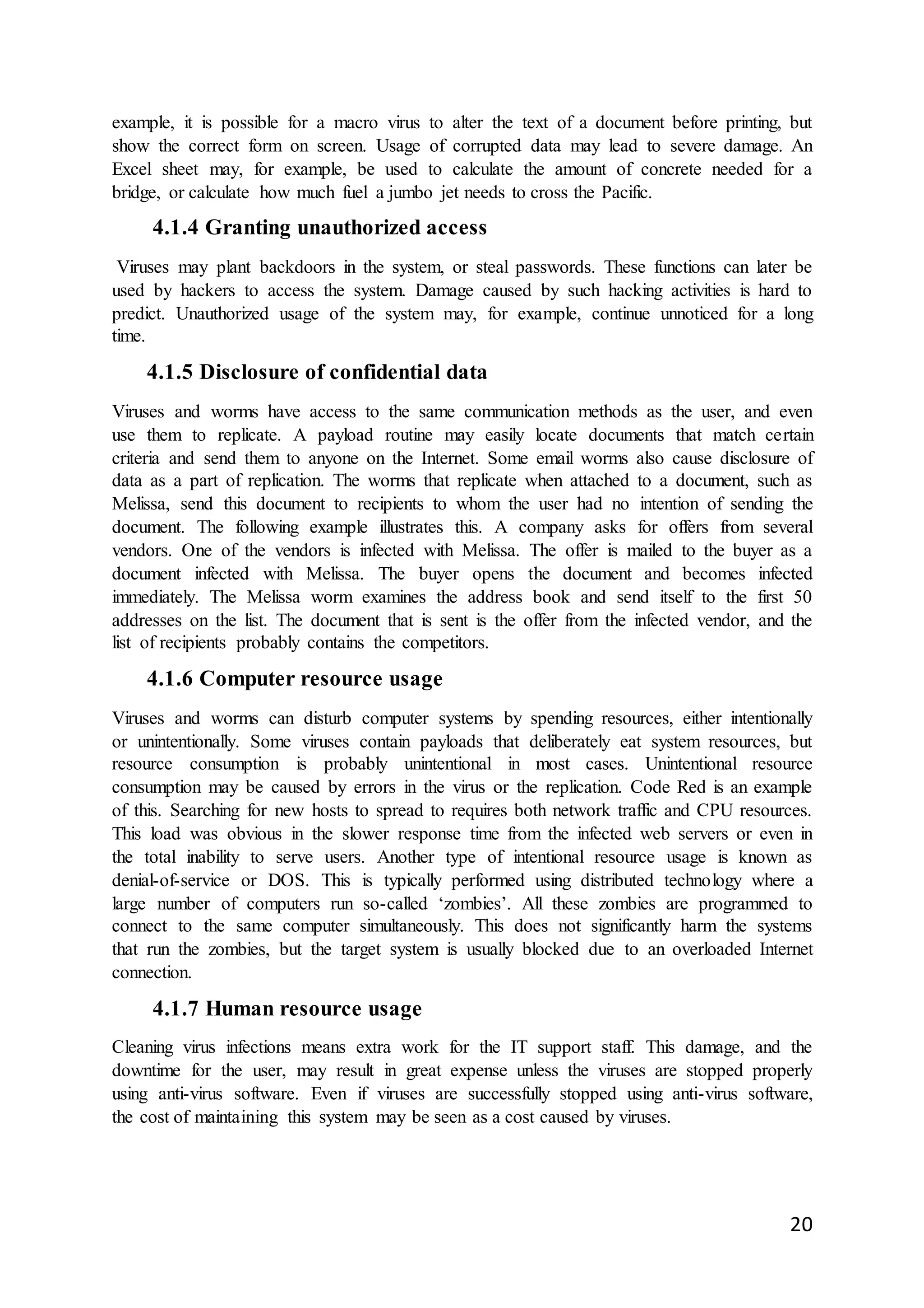 20
example, it is possible for a macro virus to alter the text of a document before printing, but
show the correct form on screen. Usage of corrupted data may lead to severe damage. An
Excel sheet may, for example, be used to calculate the amount of concrete needed for a
bridge, or calculate how much fuel a jumbo jet needs to cross the Pacific.
4.1.4 Granting unauthorized access
Viruses may plant backdoors in the system, or steal passwords. These functions can later be
used by hackers to access the system. Damage caused by such hacking activities is hard to
predict. Unauthorized usage of the system may, for example, continue unnoticed for a long
time.
4.1.5 Disclosure of confidential data
Viruses and worms have access to the same communication methods as the user, and even
use them to replicate. A payload routine may easily locate documents that match certain
criteria and send them to anyone on the Internet. Some email worms also cause disclosure of
data as a part of replication. The worms that replicate when attached to a document, such as
Melissa, send this document to recipients to whom the user had no intention of sending the
document. The following example illustrates this. A company asks for offers from several
vendors. One of the vendors is infected with Melissa. The offer is mailed to the buyer as a
document infected with Melissa. The buyer opens the document and becomes infected
immediately. The Melissa worm examines the address book and send itself to the first 50
addresses on the list. The document that is sent is the offer from the infected vendor, and the
list of recipients probably contains the competitors.
4.1.6 Computer resource usage
Viruses and worms can disturb computer systems by spending resources, either intentionally
or unintentionally. Some viruses contain payloads that deliberately eat system resources, but
resource consumption is probably unintentional in most cases. Unintentional resource
consumption may be caused by errors in the virus or the replication. Code Red is an example
of this. Searching for new hosts to spread to requires both network traffic and CPU resources.
This load was obvious in the slower response time from the infected web servers or even in
the total inability to serve users. Another type of intentional resource usage is known as
denial-of-service or DOS. This is typically performed using distributed technology where a
large number of computers run so-called ‘zombies’. All these zombies are programmed to
connect to the same computer simultaneously. This does not significantly harm the systems
that run the zombies, but the target system is usually blocked due to an overloaded Internet
connection.
4.1.7 Human resource usage
Cleaning virus infections means extra work for the IT support staff. This damage, and the
downtime for the user, may result in great expense unless the viruses are stopped properly
using anti-virus software. Even if viruses are successfully stopped using anti-virus software,
the cost of maintaining this system may be seen as a cost caused by viruses.
 