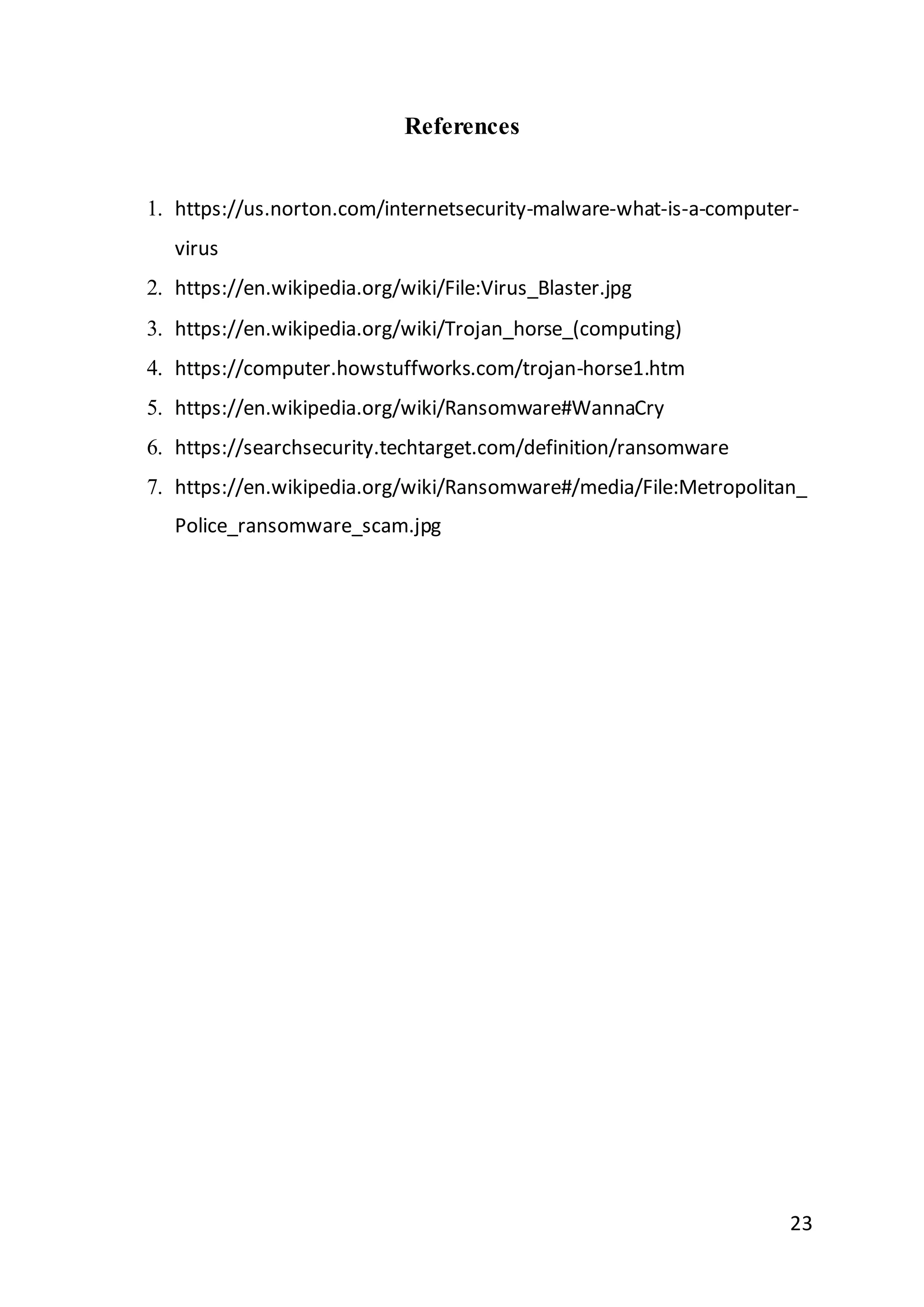 23
References
1. https://us.norton.com/internetsecurity-malware-what-is-a-computer-
virus
2. https://en.wikipedia.org/wiki/File:Virus_Blaster.jpg
3. https://en.wikipedia.org/wiki/Trojan_horse_(computing)
4. https://computer.howstuffworks.com/trojan-horse1.htm
5. https://en.wikipedia.org/wiki/Ransomware#WannaCry
6. https://searchsecurity.techtarget.com/definition/ransomware
7. https://en.wikipedia.org/wiki/Ransomware#/media/File:Metropolitan_
Police_ransomware_scam.jpg
 