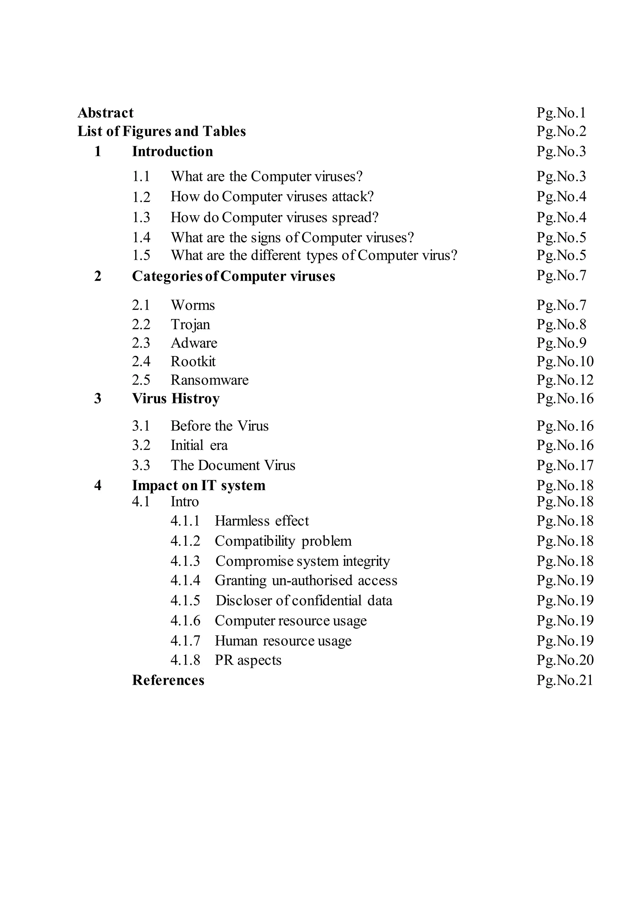 Abstract Pg.No.1
List of Figures and Tables Pg.No.2
1 Introduction Pg.No.3
1.1 What are the Computer viruses? Pg.No.3
1.2
adsa
d
How do Computer viruses attack? Pg.No.4
1.3 How do Computer viruses spread? Pg.No.4
1.4 What are the signs of Computer viruses? Pg.No.5
1.5 What are the different types of Computer virus? Pg.No.5
2 CategoriesofComputer viruses Pg.No.7
2.1 Worms Pg.No.7
2.2 Trojan Pg.No.8
2.3 Adware Pg.No.9
2.4 Rootkit Pg.No.10
2.5 Ransomware Pg.No.12
3 Virus Histroy Pg.No.16
3.1 Before the Virus Pg.No.16
3.2 Initial era Pg.No.16
3.3 The Document Virus Pg.No.17
4 Impact on IT system Pg.No.18
4.1 Intro Pg.No.18
4.1.1 Harmless effect Pg.No.18
4.1.2 Compatibility problem Pg.No.18
4.1.3 Compromise system integrity Pg.No.18
4.1.4 Granting un-authorised access Pg.No.19
4.1.5 Discloser of confidential data Pg.No.19
4.1.6 Computer resource usage Pg.No.19
4.1.7 Human resource usage Pg.No.19
4.1.8 PR aspects Pg.No.20
References Pg.No.21
 