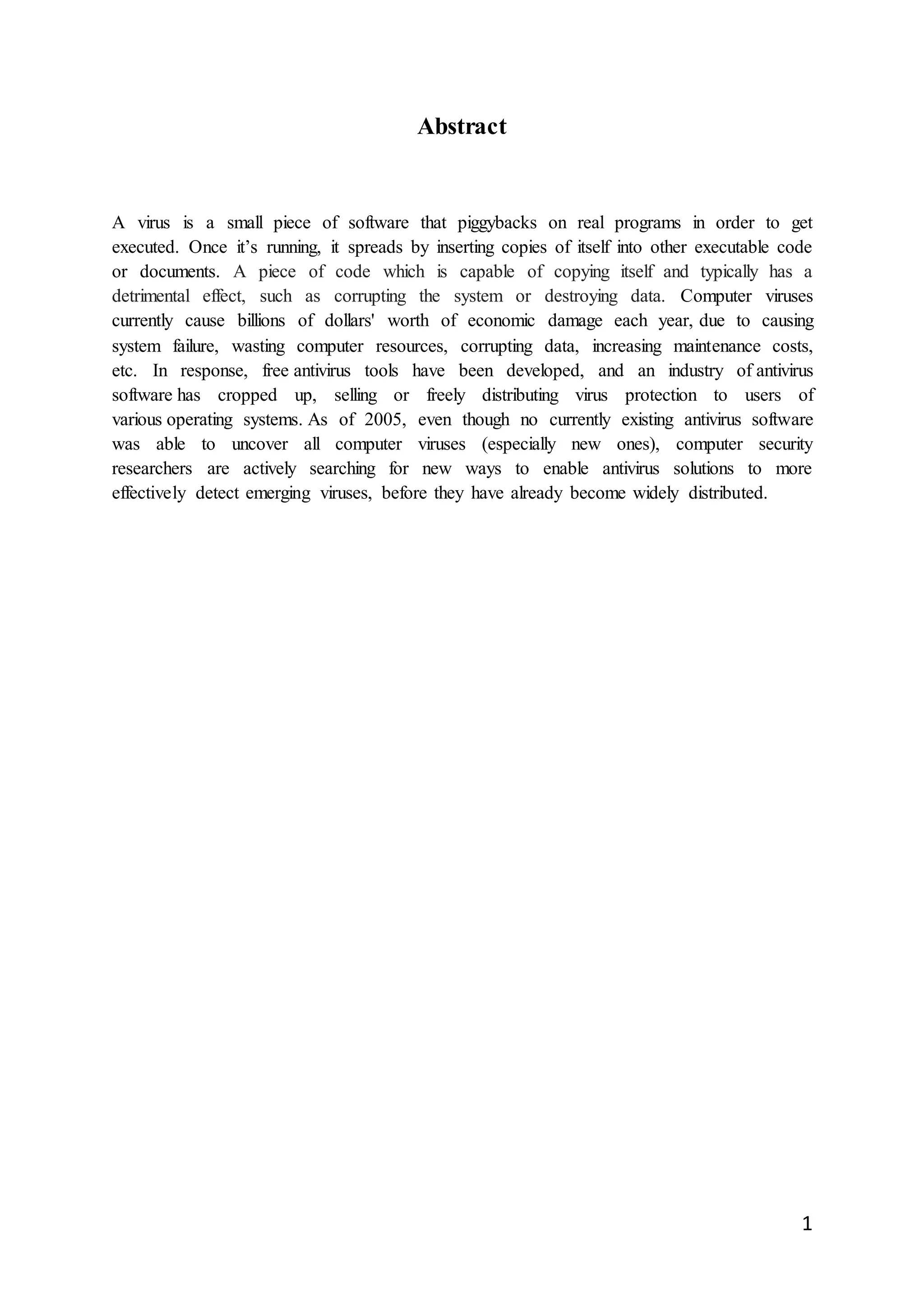 1
Abstract
A virus is a small piece of software that piggybacks on real programs in order to get
executed. Once it’s running, it spreads by inserting copies of itself into other executable code
or documents. A piece of code which is capable of copying itself and typically has a
detrimental effect, such as corrupting the system or destroying data. Computer viruses
currently cause billions of dollars' worth of economic damage each year, due to causing
system failure, wasting computer resources, corrupting data, increasing maintenance costs,
etc. In response, free antivirus tools have been developed, and an industry of antivirus
software has cropped up, selling or freely distributing virus protection to users of
various operating systems. As of 2005, even though no currently existing antivirus software
was able to uncover all computer viruses (especially new ones), computer security
researchers are actively searching for new ways to enable antivirus solutions to more
effectively detect emerging viruses, before they have already become widely distributed.
 